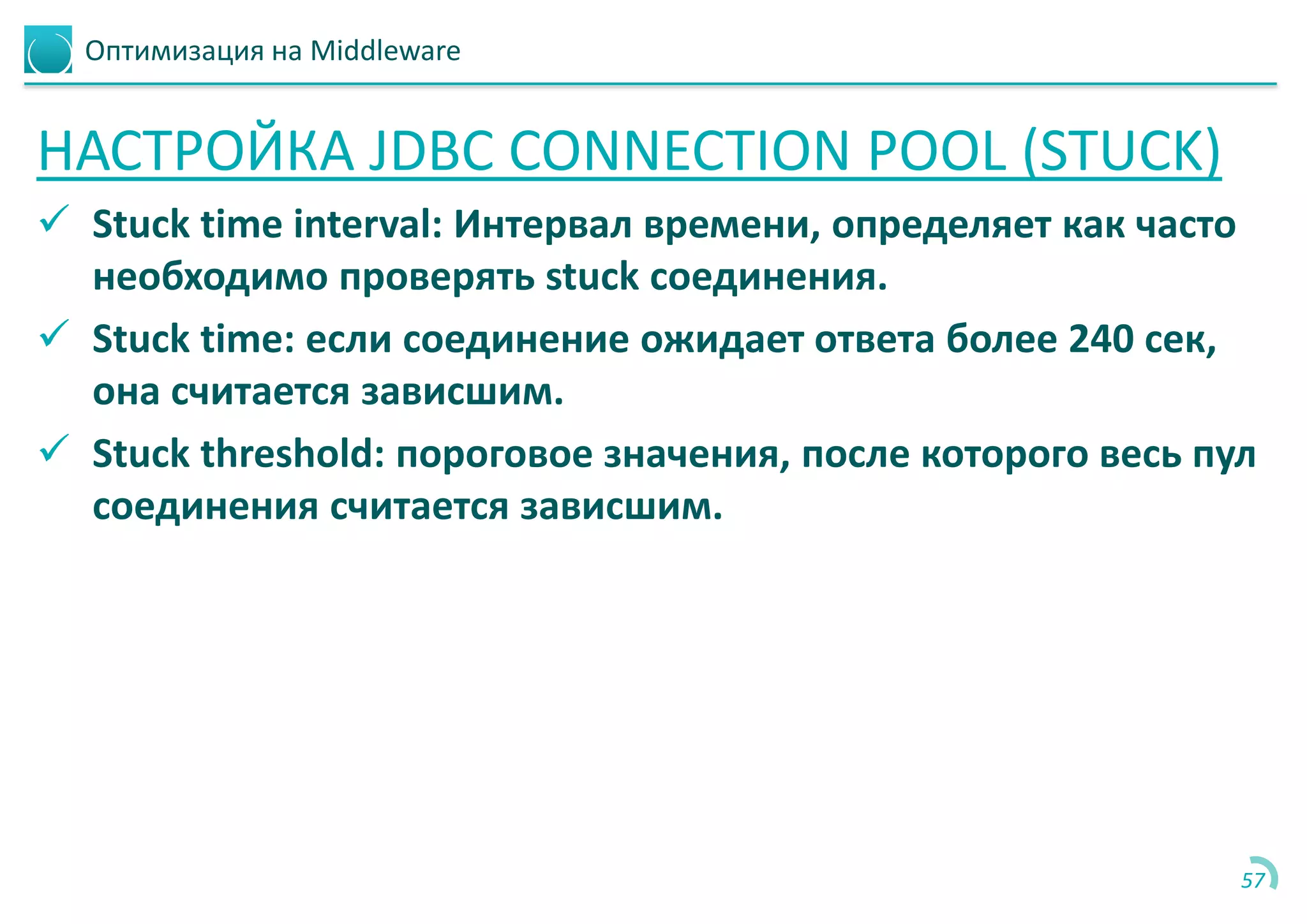 Оптимизация на Middleware
НАСТРОЙКА JDBC CONNECTION POOL (STUCK)
 Stuck time interval: Интервал времени, определяет как часто
необходимо проверять stuck соединения.
 Stuck time: если соединение ожидает ответа более 240 сек,
она считается зависшим.
 Stuck threshold: пороговое значения, после которого весь пул
соединения считается зависшим.
57
 