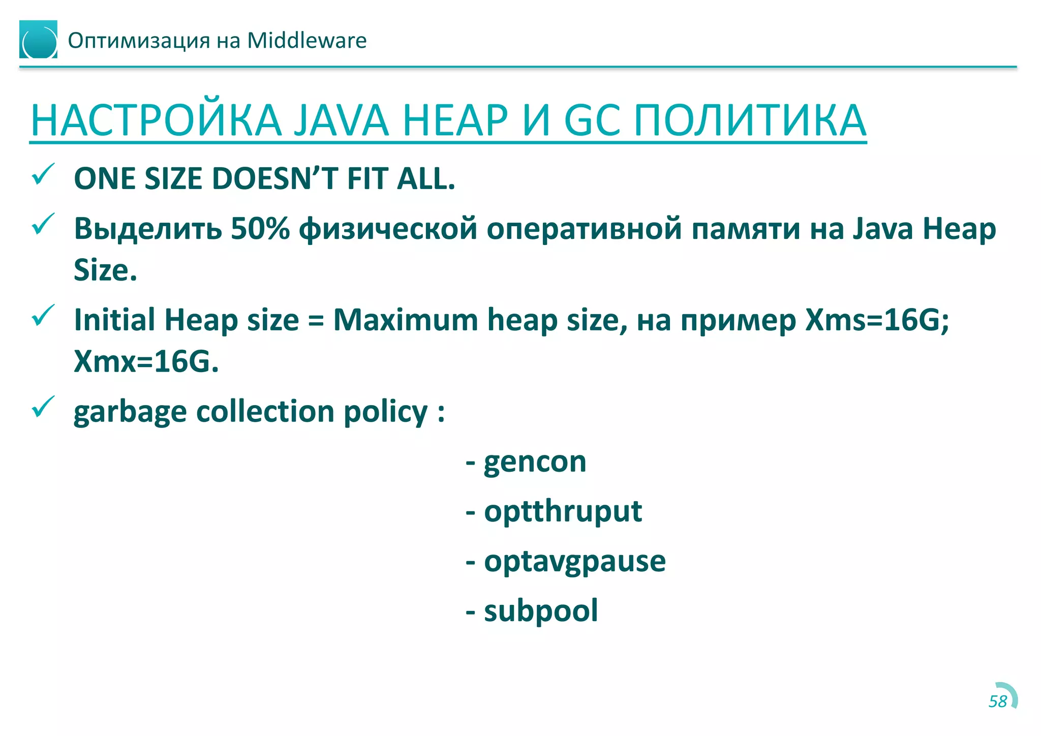 Оптимизация на Middleware
НАСТРОЙКА JAVA HEAP И GC ПОЛИТИКА
 ONE SIZE DOESN’T FIT ALL.
 Выделить 50% физической оперативной памяти на Java Heap
Size.
 Initial Heap size = Maximum heap size, на пример Xms=16G;
Xmx=16G.
 garbage collection policy :
- gencon
- optthruput
- optavgpause
- subpool
58
 