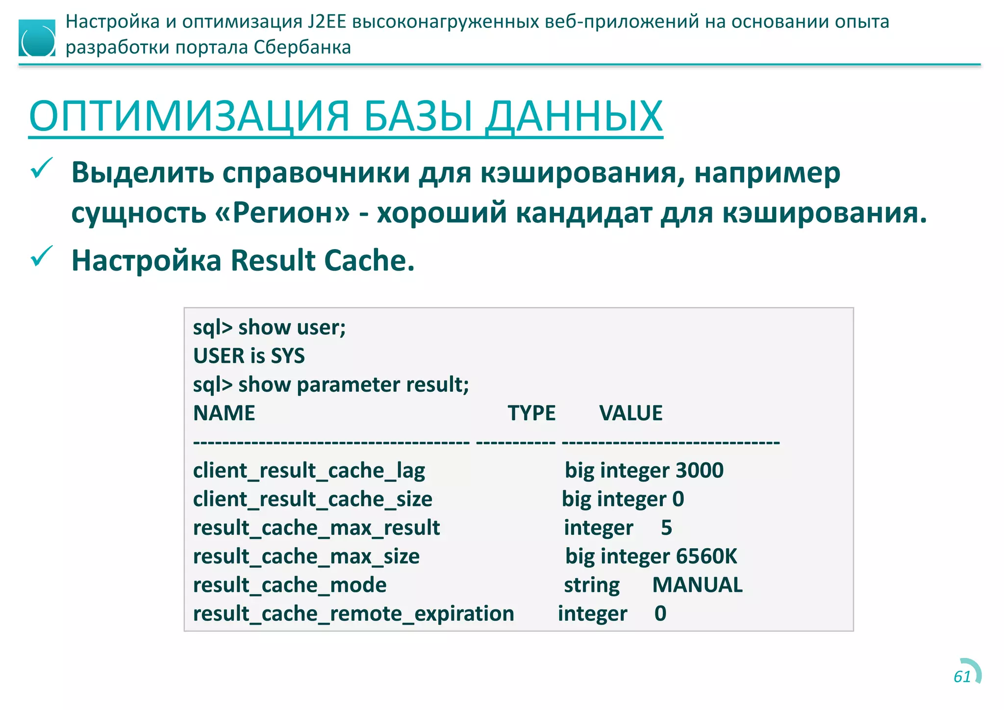 Настройка и оптимизация J2EE высоконагруженных веб-приложений на основании опыта
разработки портала Сбербанка
ОПТИМИЗАЦИЯ БАЗЫ ДАННЫХ
 Выделить справочники для кэширования, например
сущность «Регион» - хороший кандидат для кэширования.
 Настройка Result Cache.
61
sql> show user;
USER is SYS
sql> show parameter result;
NAME TYPE VALUE
-------------------------------------- ----------- ------------------------------
client_result_cache_lag big integer 3000
client_result_cache_size big integer 0
result_cache_max_result integer 5
result_cache_max_size big integer 6560K
result_cache_mode string MANUAL
result_cache_remote_expiration integer 0
 