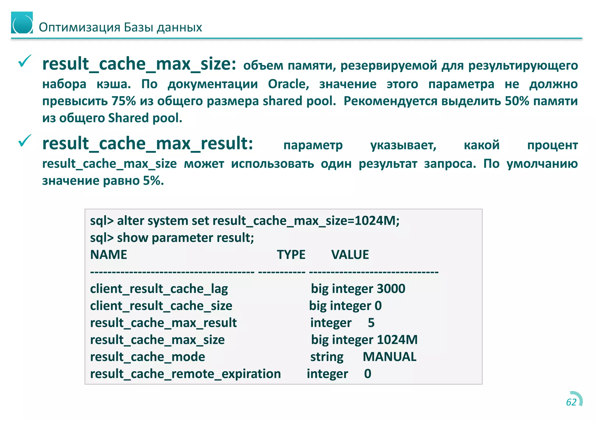 Оптимизация Базы данных
 result_cache_max_size: объем памяти, резервируемой для результирующего
набора кэша. По документации Oracle, значение этого параметра не должно
превысить 75% из общего размера shared pool. Рекомендуется выделить 50% памяти
из общего Shared pool.
 result_cache_max_result: параметр указывает, какой процент
result_cache_max_size может использовать один результат запроса. По умолчанию
значение равно 5%.
62
sql> alter system set result_cache_max_size=1024M;
sql> show parameter result;
NAME TYPE VALUE
-------------------------------------- ----------- ------------------------------
client_result_cache_lag big integer 3000
client_result_cache_size big integer 0
result_cache_max_result integer 5
result_cache_max_size big integer 1024M
result_cache_mode string MANUAL
result_cache_remote_expiration integer 0
 