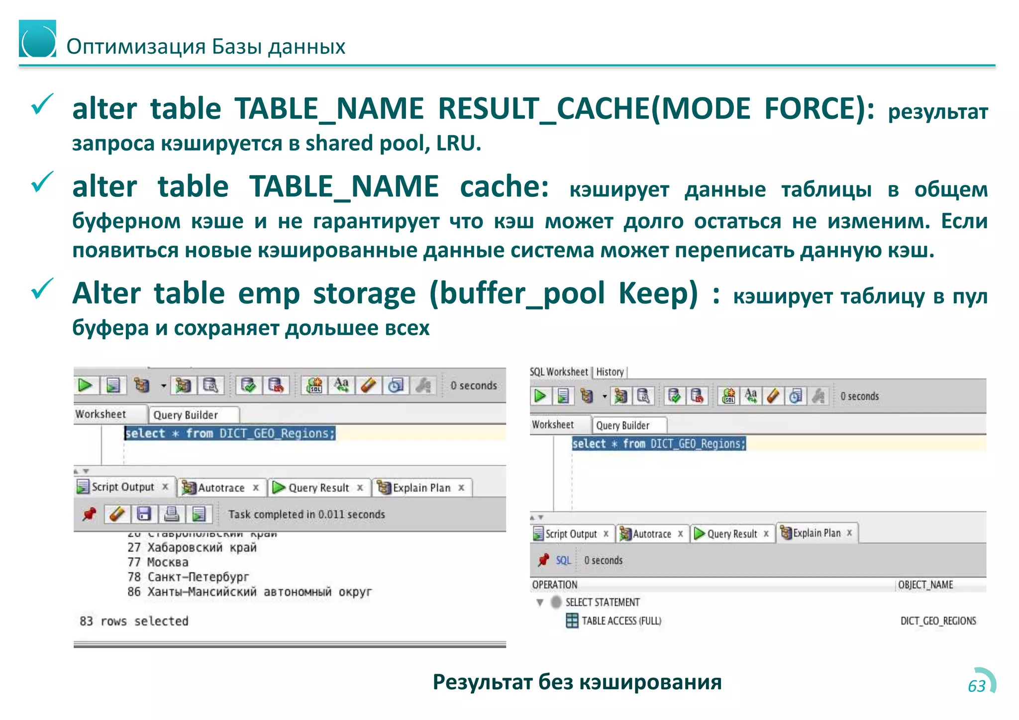 Оптимизация Базы данных
 alter table TABLE_NAME RESULT_CACHE(MODE FORCE): результат
запроса кэшируется в shared pool, LRU.
 alter table TABLE_NAME cache: кэширует данные таблицы в общем
буферном кэше и не гарантирует что кэш может долго остаться не изменим. Если
появиться новые кэшированные данные система может переписать данную кэш.
 Alter table emp storage (buffer_pool Keep) : кэширует таблицу в пул
буфера и сохраняет дольшее всех
63Результат без кэширования
 