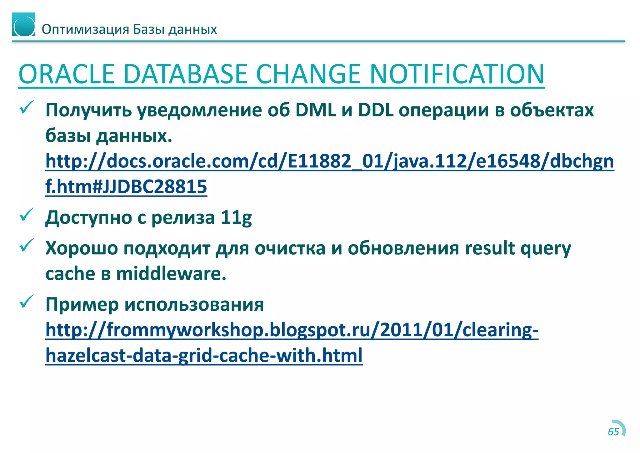 Оптимизация Базы данных
ORACLE DATABASE CHANGE NOTIFICATION
 Получить уведомление об DML и DDL операции в объектах
базы данных.
http://docs.oracle.com/cd/E11882_01/java.112/e16548/dbchgn
f.htm#JJDBC28815
 Доступно с релиза 11g
 Хорошо подходит для очистка и обновления result query
cache в middleware.
 Пример использования
http://frommyworkshop.blogspot.ru/2011/01/clearing-
hazelcast-data-grid-cache-with.html
65
 