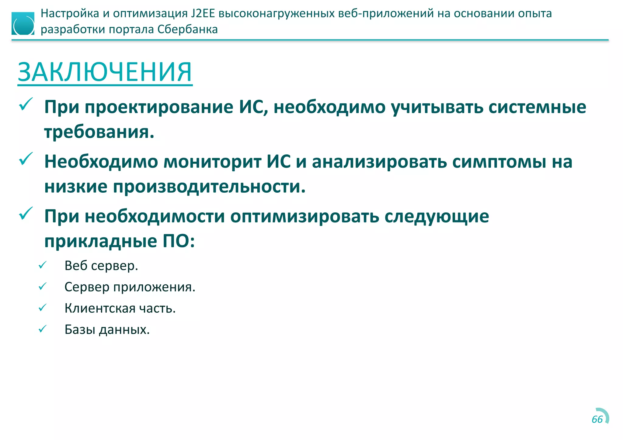 Настройка и оптимизация J2EE высоконагруженных веб-приложений на основании опыта
разработки портала Сбербанка
ЗАКЛЮЧЕНИЯ
 При проектирование ИС, необходимо учитывать системные
требования.
 Необходимо мониторит ИС и анализировать симптомы на
низкие производительности.
 При необходимости оптимизировать следующие
прикладные ПО:
 Веб сервер.
 Сервер приложения.
 Клиентская часть.
 Базы данных.
66
 