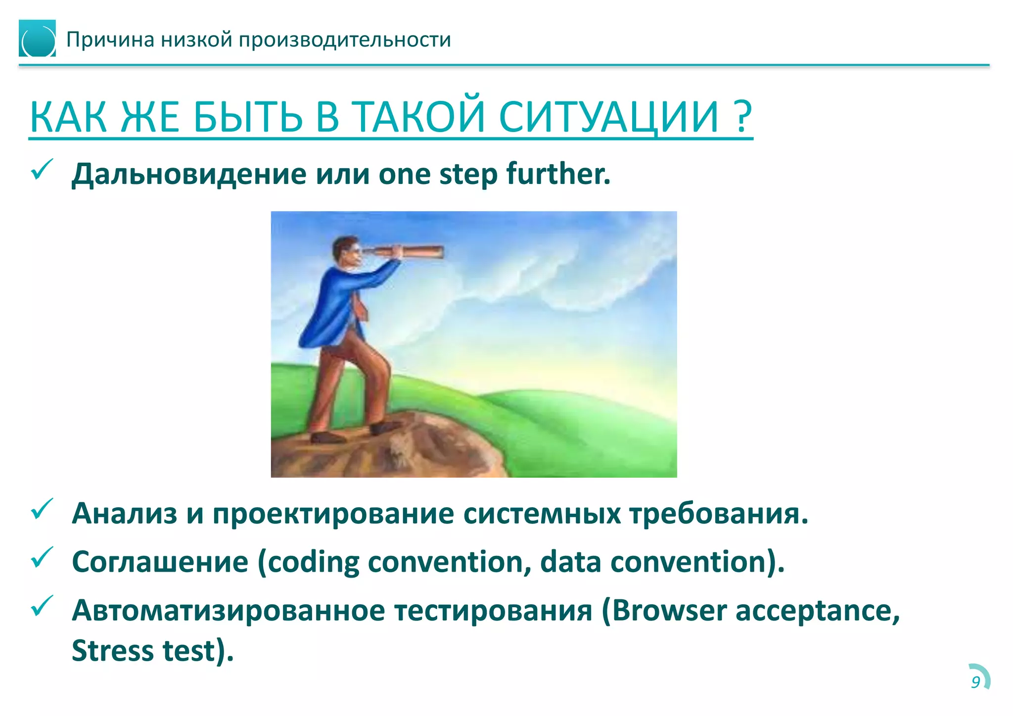 Причина низкой производительности
КАК ЖЕ БЫТЬ В ТАКОЙ СИТУАЦИИ ?
 Дальновидение или one step further.
 Анализ и проектирование системных требования.
 Соглашение (coding convention, data convention).
 Автоматизированное тестирования (Browser acceptance,
Stress test).
9
 