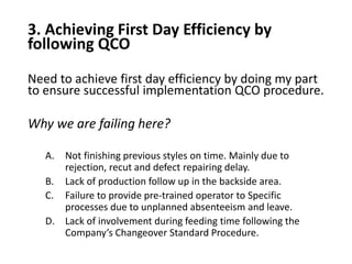 3. Achieving First Day Efficiency by
following QCO
Need to achieve first day efficiency by doing my part
to ensure successful implementation QCO procedure.
Why we are failing here?
A. Not finishing previous styles on time. Mainly due to
rejection, recut and defect repairing delay.
B. Lack of production follow up in the backside area.
C. Failure to provide pre-trained operator to Specific
processes due to unplanned absenteeism and leave.
D. Lack of involvement during feeding time following the
Company’s Changeover Standard Procedure.
 