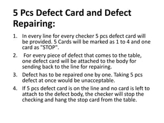5 Pcs Defect Card and Defect
Repairing:
1. In every line for every checker 5 pcs defect card will
be provided. 5 Cards will be marked as 1 to 4 and one
card as "STOP".
2. For every piece of defect that comes to the table,
one defect card will be attached to the body for
sending back to the line for repairing.
3. Defect has to be repaired one by one. Taking 5 pcs
defect at once would be unacceptable.
4. If 5 pcs defect card is on the line and no card is left to
attach to the defect body, the checker will stop the
checking and hang the stop card from the table.
 