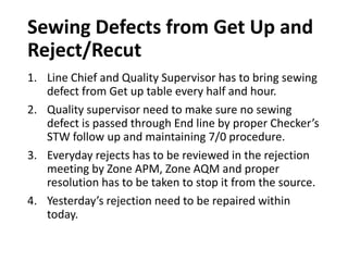 Sewing Defects from Get Up and
Reject/Recut
1. Line Chief and Quality Supervisor has to bring sewing
defect from Get up table every half and hour.
2. Quality supervisor need to make sure no sewing
defect is passed through End line by proper Checker’s
STW follow up and maintaining 7/0 procedure.
3. Everyday rejects has to be reviewed in the rejection
meeting by Zone APM, Zone AQM and proper
resolution has to be taken to stop it from the source.
4. Yesterday’s rejection need to be repaired within
today.
 