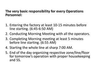 The very basic responsibility for every Operations
Personnel:
1. Entering the factory at least 10-15 minutes before
line starting. (6:45-6:50 AM)
2. Conducting Morning Meeting with all the operators.
3. Completing Morning meeting at least 5 minutes
before line starting. (6:55 AM)
4. Starting the whole line at sharp 7:00 AM.
5. End of the day organizing respective zone/line/floor
for tomorrow’s operation with proper housekeeping
and 5S.
 