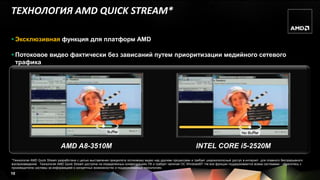 ТЕХНОЛОГИЯ AMD QUICK STREAM*

 Эксклюзивная функция для платформ AMD

 Потоковое видео фактически без зависаний путем приоритизации медийного сетевого
  трафика




                              AMD A8-3510M                                                                        INTEL CORE i5-2520M
*Технология AMD Quick Stream разработана с целью выставления приоритета потоковому видео над другими процессами и требует широкополосный доступ в интернет для плавного беспрерывного
воспроизведения. Технология AMD Quick Stream доступна на определенных конфигурациях ПК и требует наличия ОС Windows®7. Не все функции поддерживаются всеми системами - обратитесь к
производителю системы за информацией о конкретных возможностях и поддерживаемых технологиях.
10
 