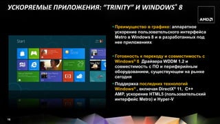 УСКОРЯЕМЫЕ ПРИЛОЖЕНИЯ: “TRINITY” И WINDOWS® 8

                           Преимущество в графике: аппаратное
                            ускорение пользовательского интерфейса
                            Metro в Windows 8 и в разработанных под
                            нее приложениях


                           Готовность к переходу и совместимость с
                            Windows® 8 Драйвера WDDM 1.2 и
                            совместимость с ПО и периферийным
                            оборудованием, существующем на рынке
                            сегодня
                           Поддержка последних технологий
                            Windows® , включая DirectX® 11, C++
                            AMP, ускорение HTML5 (пользовательский
                            интерфейс Metro) и Hyper-V



16
 