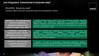 КАК ПРОДАВАТЬ ТЕХНОЛОГИИ И РЕШЕНИЯ AMD?

     DirectX11. Зачем он нам?
     3 важных факта об этой технологии для использования в жизни




     DirectX 11 – это современно;      DirectX11 доступен только на Win7 и Win Vista и только он позволяет полностью
                                    задействовать    все    трехмерные   визуальные    и    интерактивные   звуковые
         только он правильно        эффекты, входящие в состав многих современных компьютерных игр. Устанавливая
       запускает современный        устаревшую операционную систему или покупая неоптимизированное железо, вы на
                                    несколько шагов отстаете от мира.
      контент: видео, звук, игры
        DirectX11 – это самый          Разработка DirectX11 была направлена на оптимизацию аппаратной части. Она
       приближенный к железу        принесла         вычислительные       шейдеры,      тесселяцию,      улучшенную
                                    многопоточность, усовершенствованные технологии сжатия текстур и др.
     программный пакет. Железо      Видеокарты, разработанные под DX11, работают лучше своих предшественников как по
         делается под него!         скорости, так и по качеству эффектов.

       DirectX 11 – шаг на пути к     DirectX11 – это одна из составляющих, позволяющая существенно ускорить и
         созданию домашнего         распараллелить вычисления (работу) компьютера. Она позволяет операционной системе
                                    использовать графические ядра для ускорения оптимизированных приложений
           суперкомпьютера



21
 