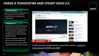 НОВОЕ В ТЕХНОЛОГИИ AMD STEADY VIDEO 2.0
    Преимущества
Версия 2.0 позволяет одним кликом
активировать технологию AMD
Steady Video для стабилизации
изображения


    Подробности
• Возможности запатентованной
  технологии позволяют лучше
  стабилизировать изображение
  по сравнению с мобильным
  телефоном или любительской
  видеокамерой*
• Гибкая настройка параметров
  для опытных пользователей                                      X
                                       AMD Steady Video On/Off

• Технология доступна для OEM-
  производителей в виде плагина     Стабилизация изображения нажатием кнопки…только с
                                    технологией VISION от AMD!

8
                                                                            8
 