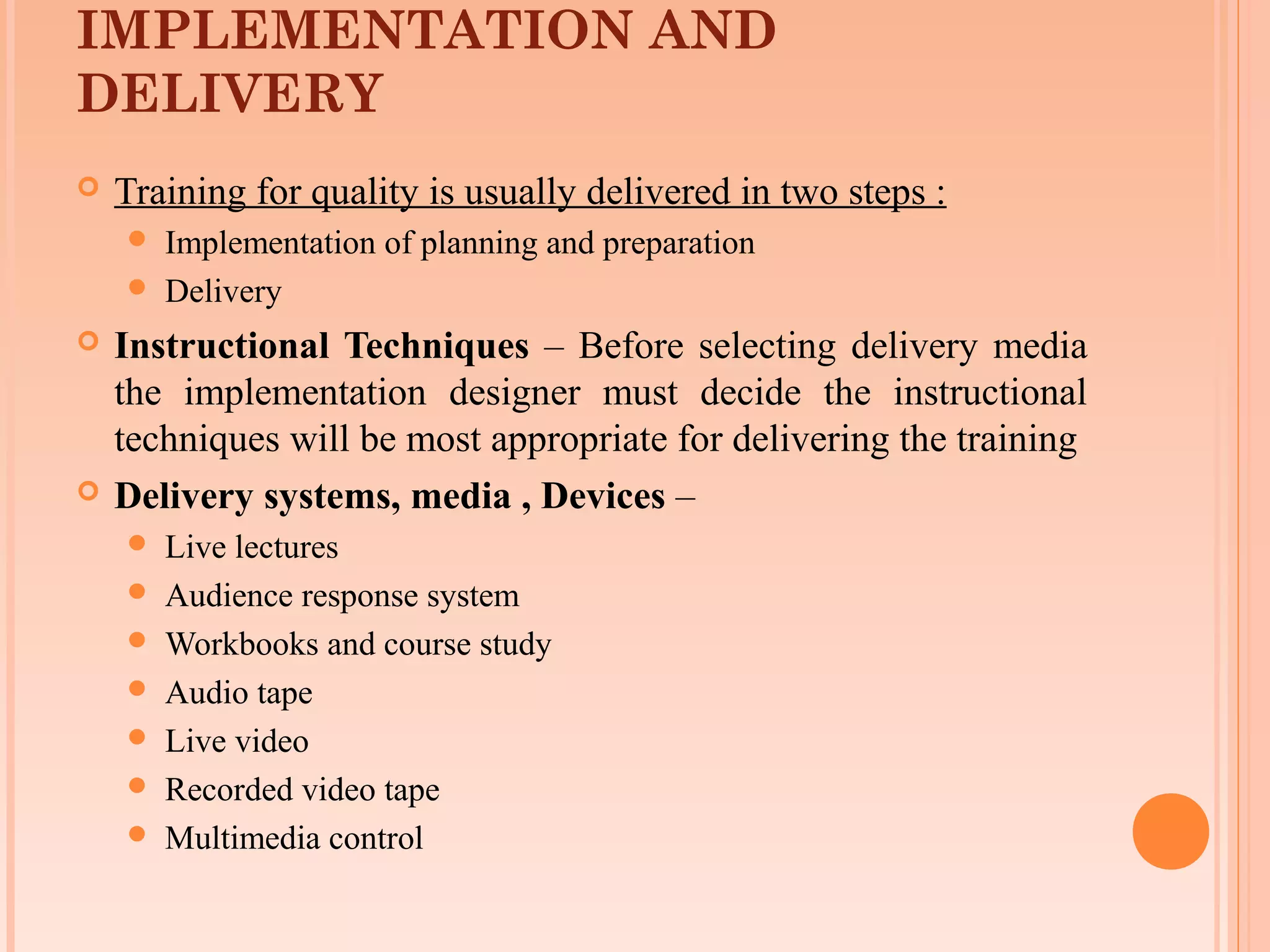 IMPLEMENTATION AND
DELIVERY
   Training for quality is usually delivered in two steps :
       Implementation of planning and preparation
       Delivery
   Instructional Techniques – Before selecting delivery media
    the implementation designer must decide the instructional
    techniques will be most appropriate for delivering the training
   Delivery systems, media , Devices –
       Live lectures
       Audience response system
       Workbooks and course study
       Audio tape
       Live video
       Recorded video tape
       Multimedia control
 