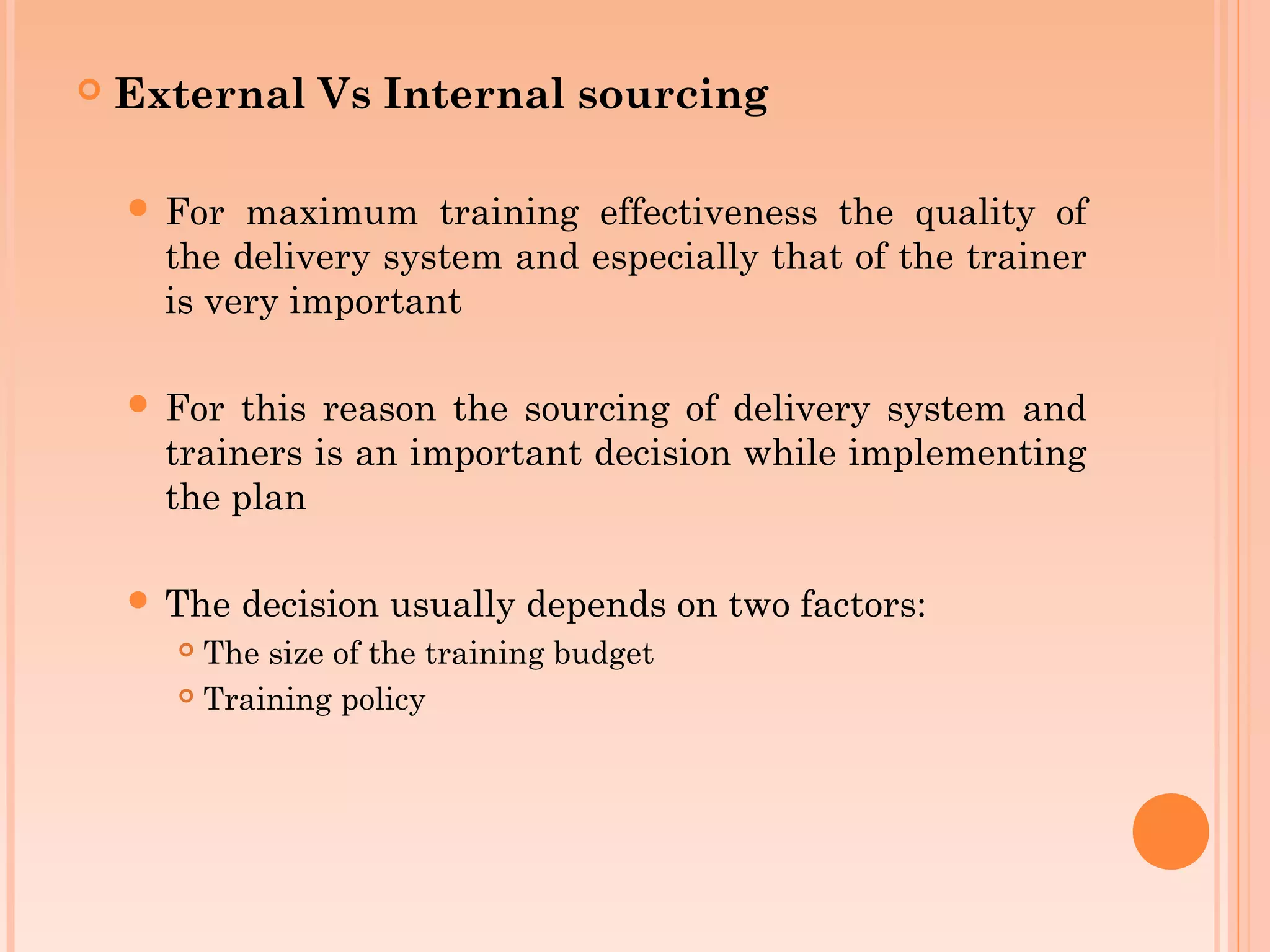    External Vs Internal sourcing

     For  maximum training effectiveness the quality of
      the delivery system and especially that of the trainer
      is very important

     For  this reason the sourcing of delivery system and
      trainers is an important decision while implementing
      the plan

     The   decision usually depends on two factors:
       The size of the training budget
       Training policy
 