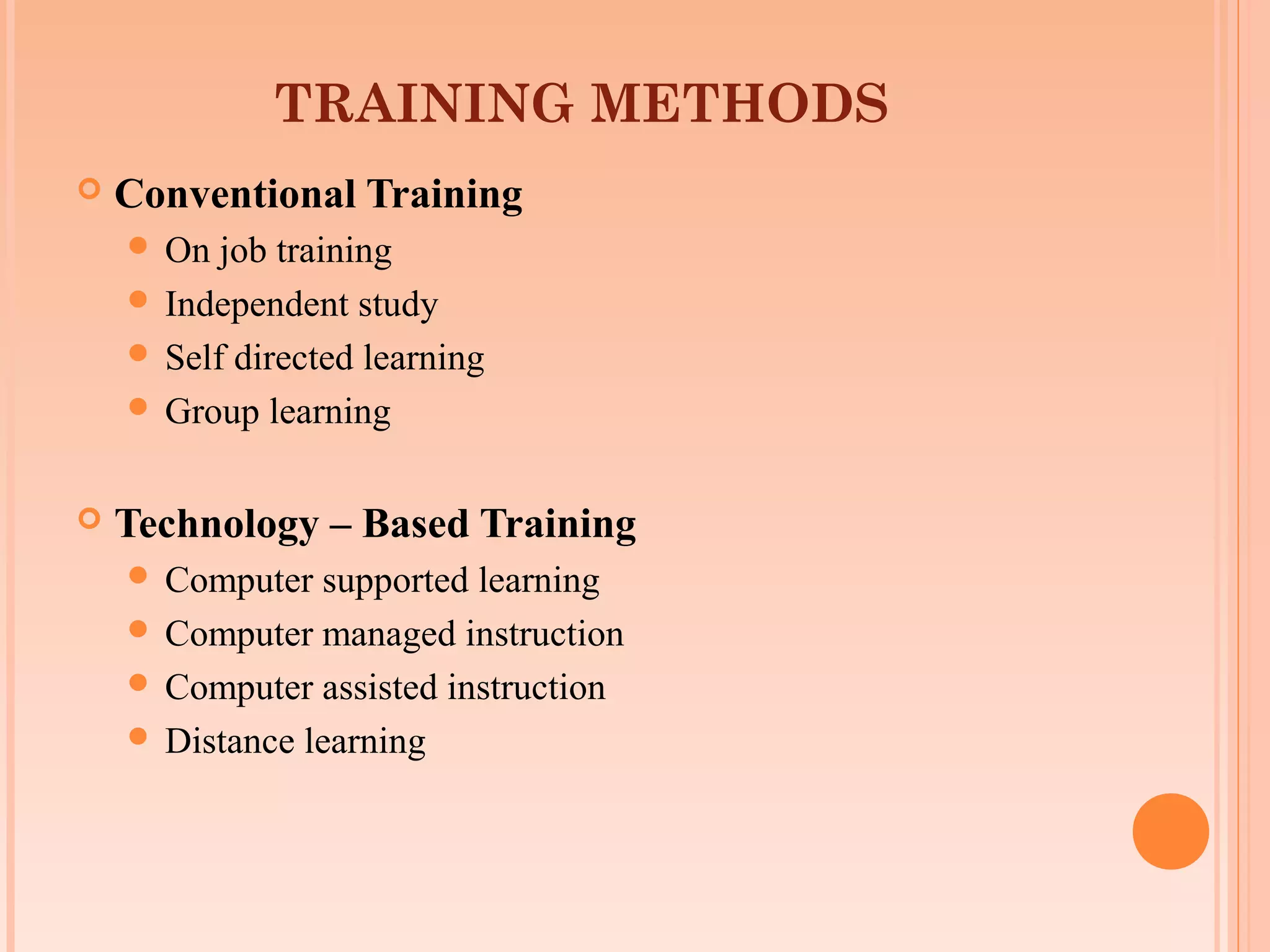 TRAINING METHODS
   Conventional Training
     On  job training
     Independent study
     Self directed learning
     Group learning


   Technology – Based Training
     Computer  supported learning
     Computer managed instruction
     Computer assisted instruction
     Distance learning
 