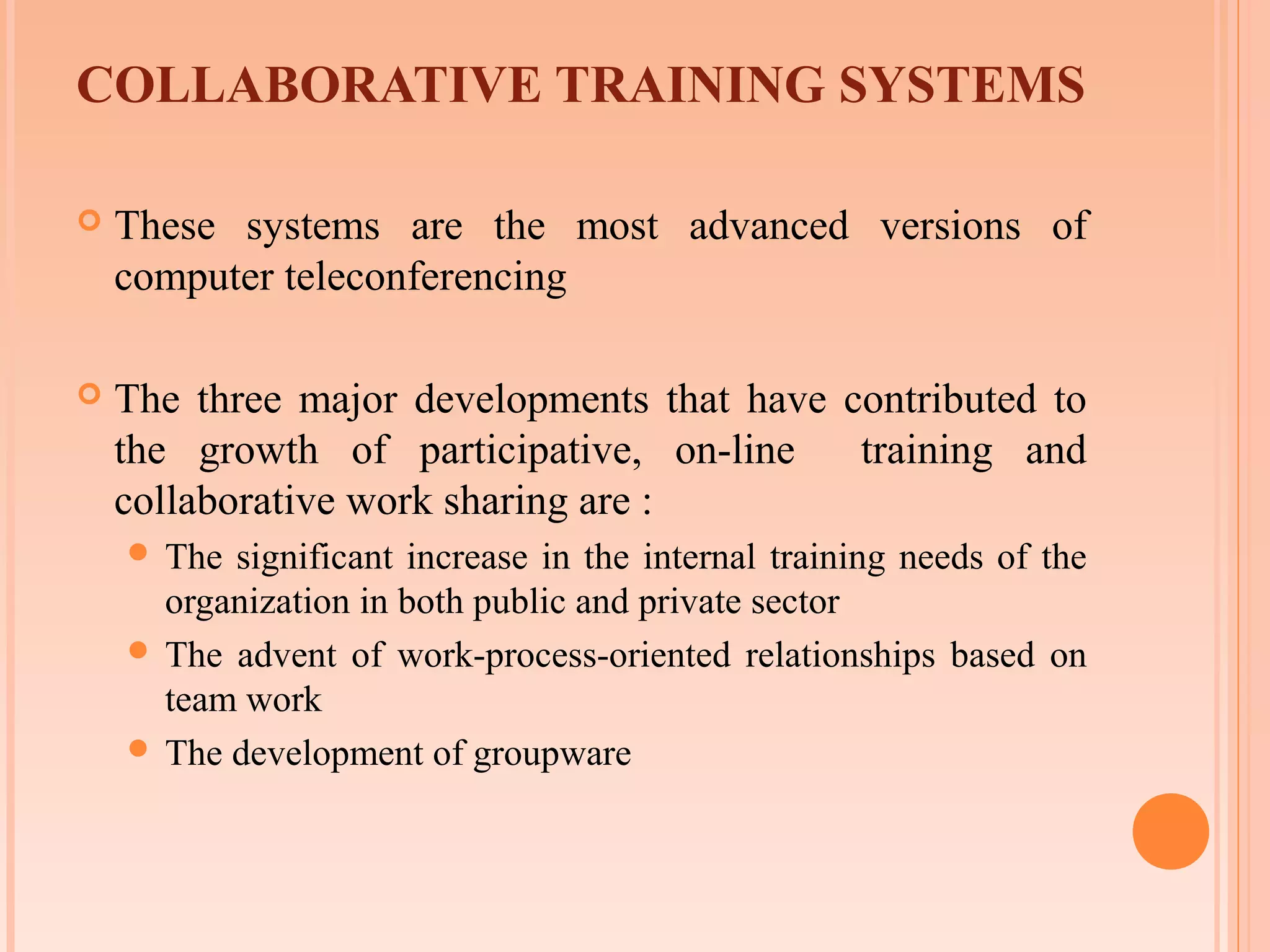 COLLABORATIVE TRAINING SYSTEMS

   These systems are the most advanced versions of
    computer teleconferencing

   The three major developments that have contributed to
    the growth of participative, on-line    training and
    collaborative work sharing are :
     The significant increase in the internal training needs of the
      organization in both public and private sector
     The advent of work-process-oriented relationships based on
      team work
     The development of groupware
 