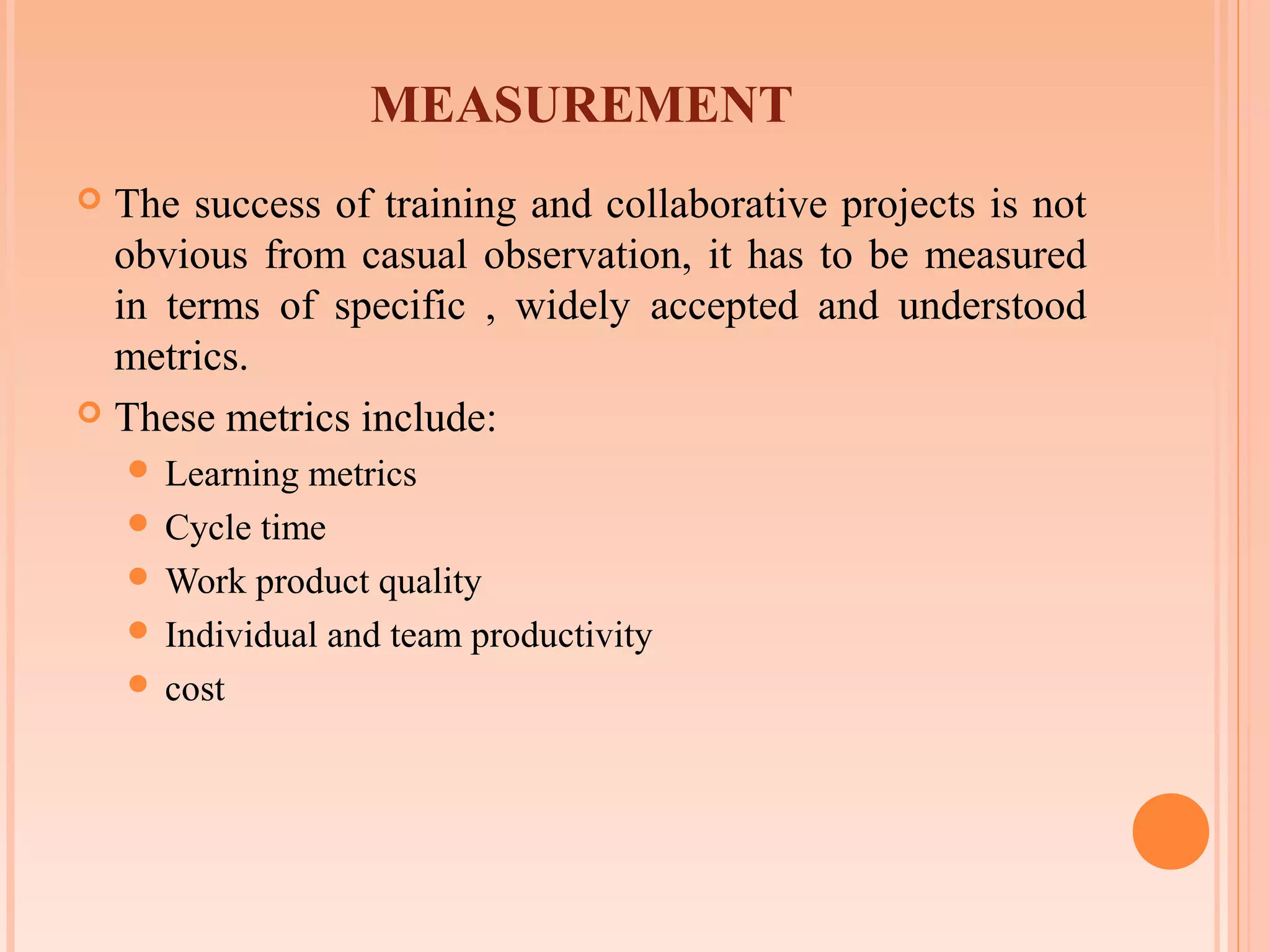 MEASUREMENT
 The success of training and collaborative projects is not
  obvious from casual observation, it has to be measured
  in terms of specific , widely accepted and understood
  metrics.
 These metrics include:
     Learning metrics
     Cycle time
     Work product quality
     Individual and team productivity
     cost
 