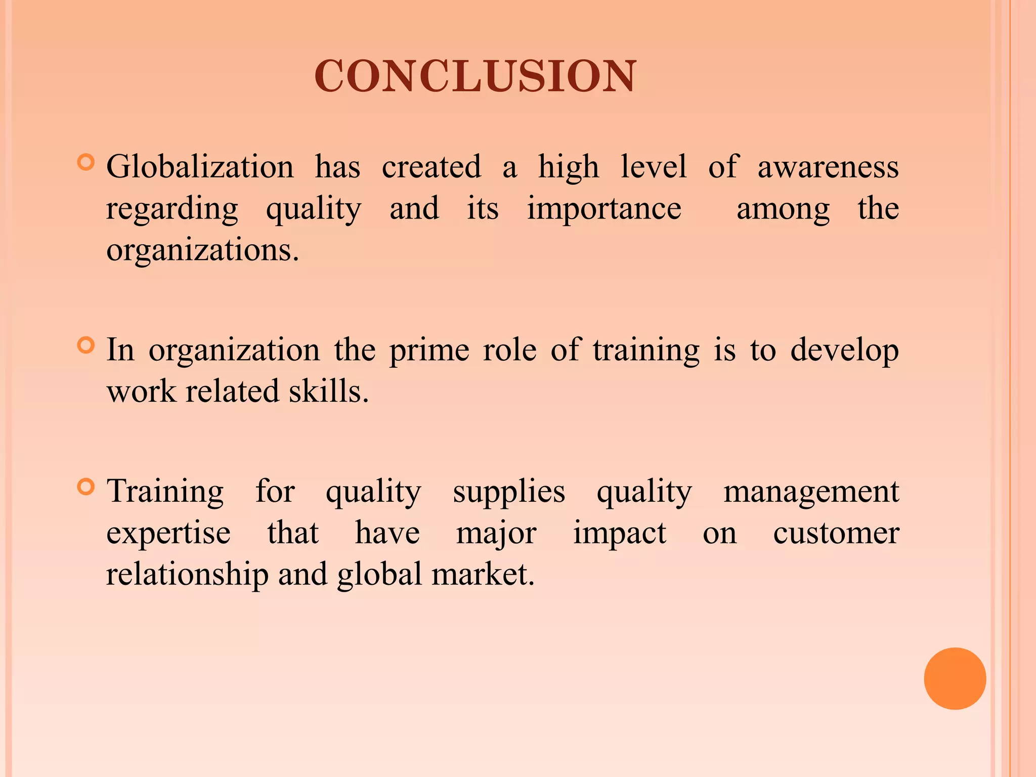 CONCLUSION
   Globalization has created a high level of awareness
    regarding quality and its importance     among the
    organizations.

   In organization the prime role of training is to develop
    work related skills.

   Training for quality supplies quality management
    expertise that have major impact on customer
    relationship and global market.
 