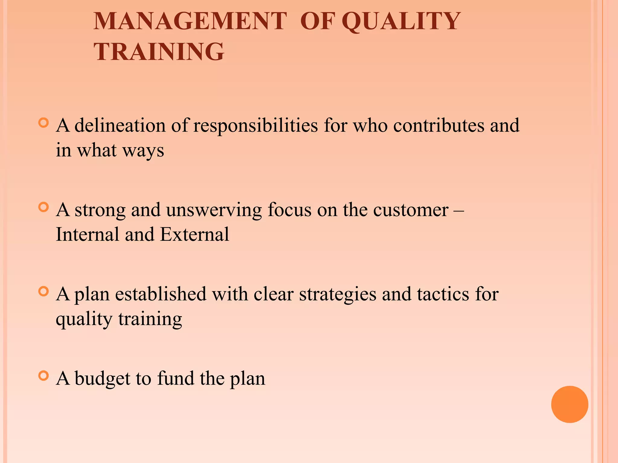 MANAGEMENT OF QUALITY
        TRAINING

   A delineation of responsibilities for who contributes and
    in what ways

   A strong and unswerving focus on the customer –
    Internal and External

   A plan established with clear strategies and tactics for
    quality training

   A budget to fund the plan
 