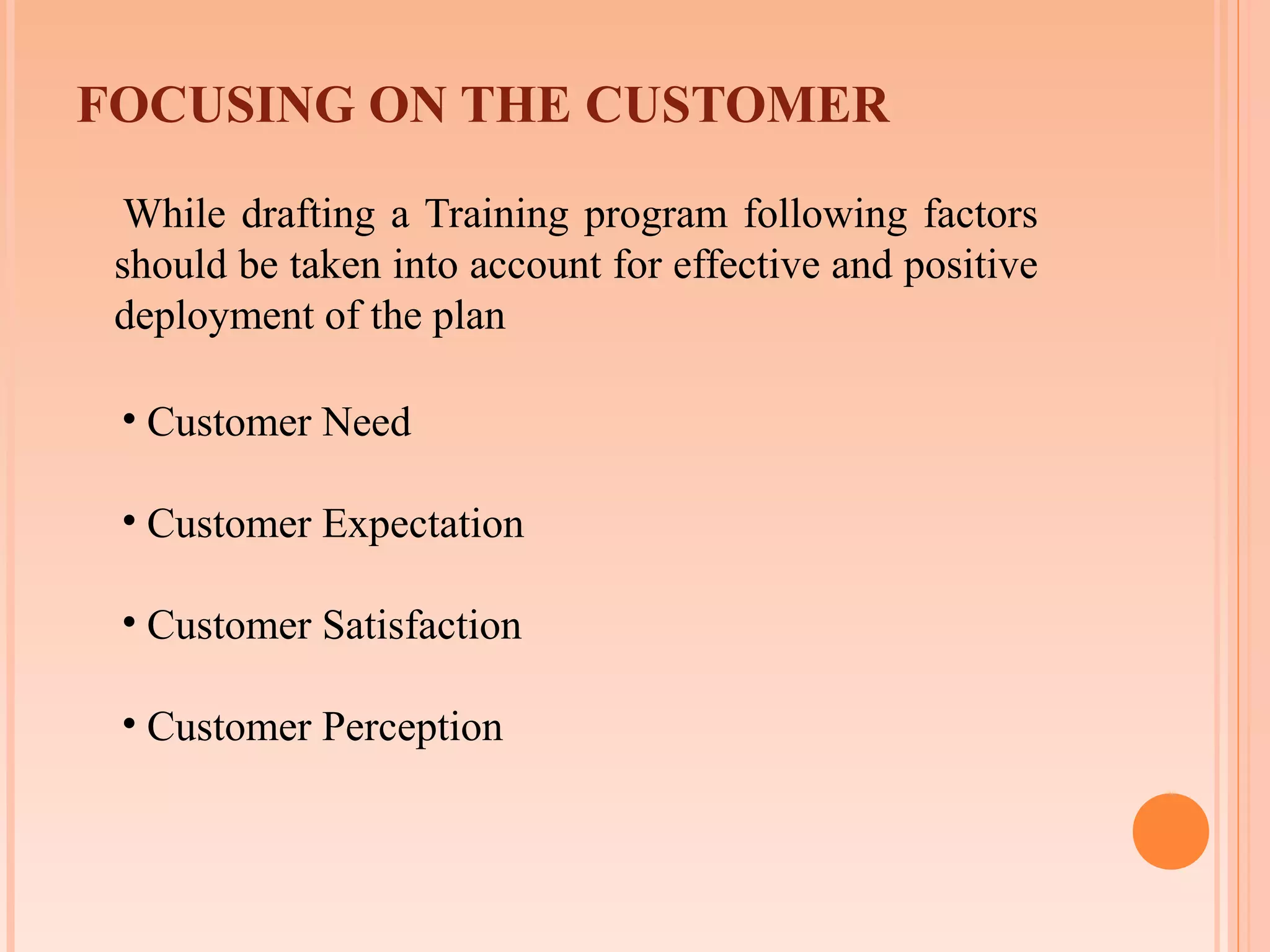 FOCUSING ON THE CUSTOMER
  While drafting a Training program following factors
 should be taken into account for effective and positive
 deployment of the plan

 • Customer Need

 • Customer Expectation

 • Customer Satisfaction

 • Customer Perception
 