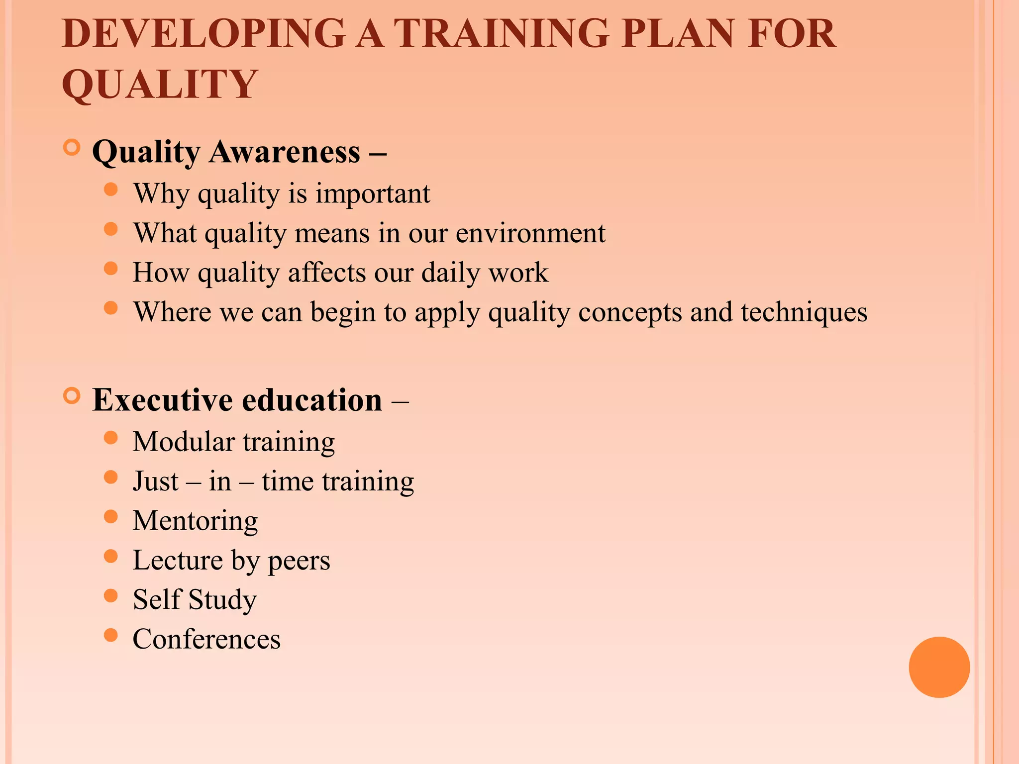 DEVELOPING A TRAINING PLAN FOR
QUALITY
   Quality Awareness –
     Why quality is important
     What quality means in our environment
     How quality affects our daily work
     Where we can begin to apply quality concepts and techniques


   Executive education –
     Modular   training
     Just – in – time training
     Mentoring
     Lecture by peers
     Self Study
     Conferences
 