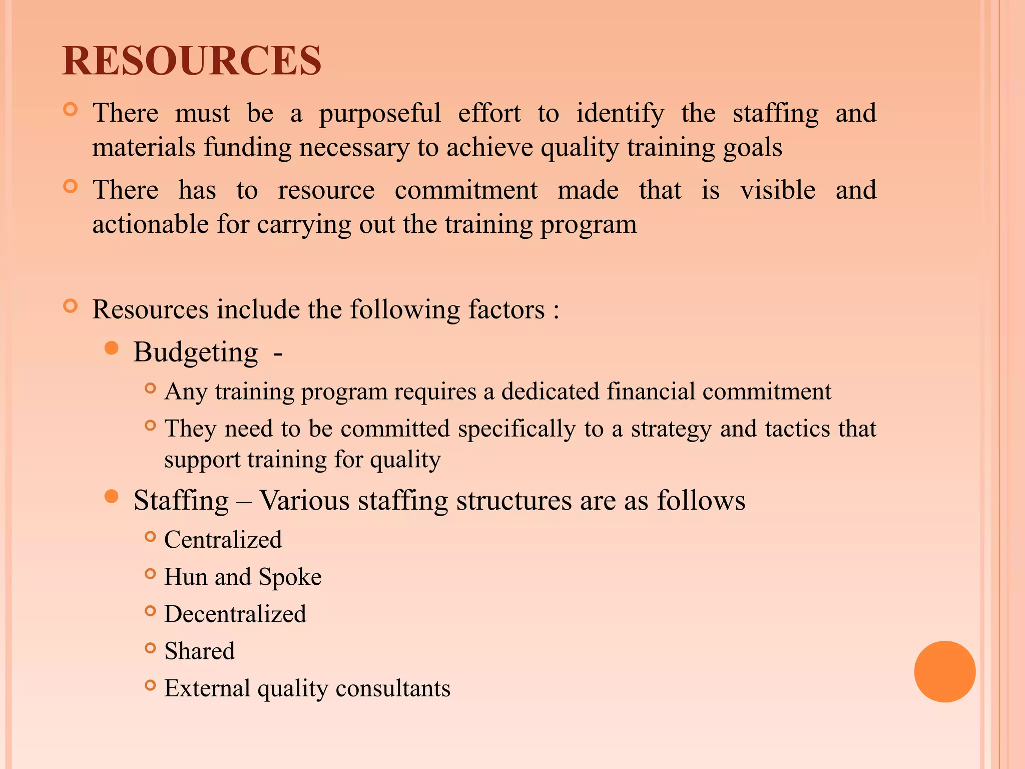 RESOURCES
   There must be a purposeful effort to identify the staffing and
    materials funding necessary to achieve quality training goals
   There has to resource commitment made that is visible and
    actionable for carrying out the training program

   Resources include the following factors :
     Budgeting     -
         Any training program requires a dedicated financial commitment
         They need to be committed specifically to a strategy and tactics that

          support training for quality
     Staffing   – Various staffing structures are as follows
         Centralized
         Hun and Spoke

         Decentralized

         Shared

         External quality consultants
 