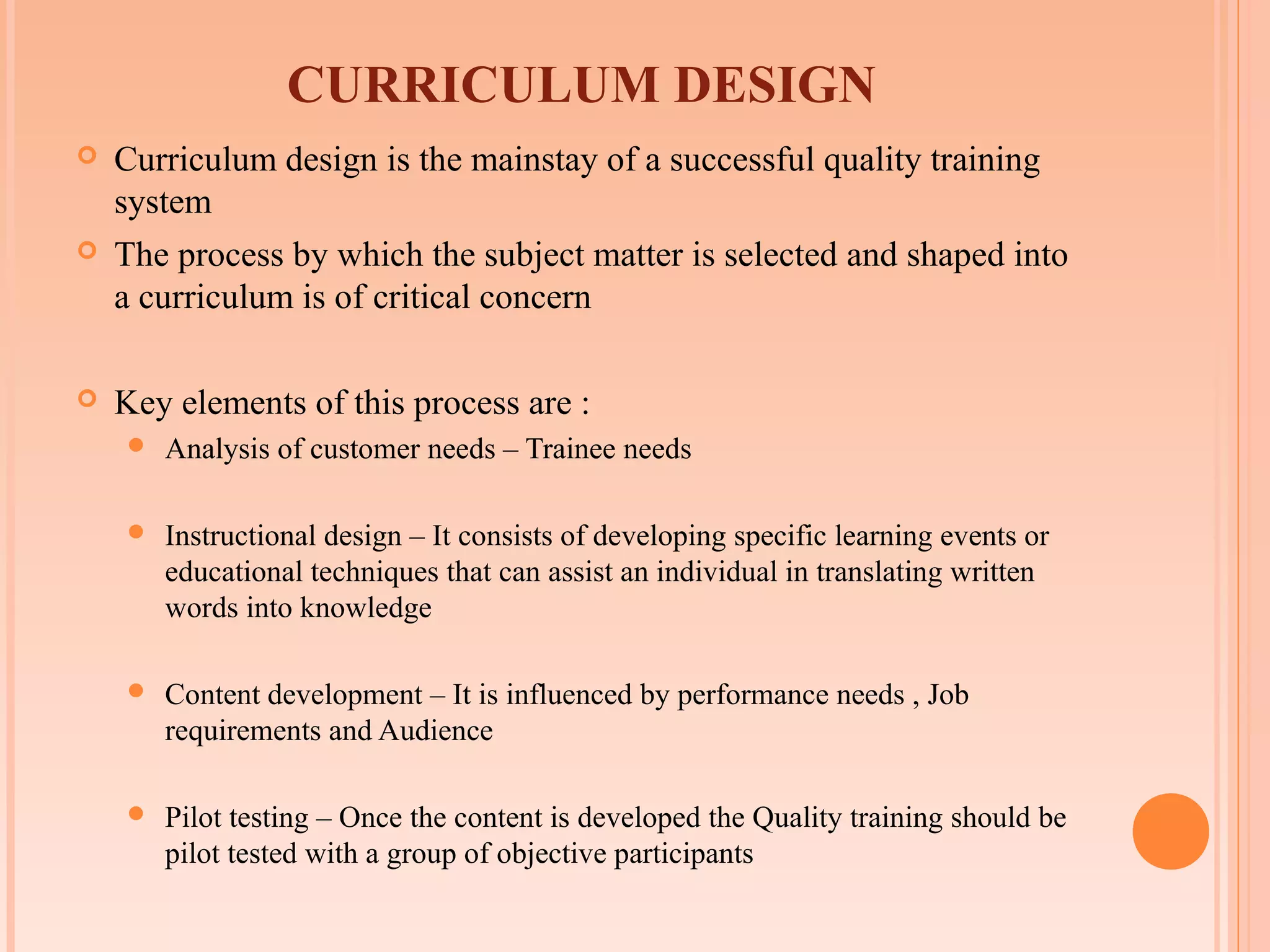 CURRICULUM DESIGN
   Curriculum design is the mainstay of a successful quality training
    system
   The process by which the subject matter is selected and shaped into
    a curriculum is of critical concern

   Key elements of this process are :
       Analysis of customer needs – Trainee needs

       Instructional design – It consists of developing specific learning events or
        educational techniques that can assist an individual in translating written
        words into knowledge

       Content development – It is influenced by performance needs , Job
        requirements and Audience

       Pilot testing – Once the content is developed the Quality training should be
        pilot tested with a group of objective participants
 