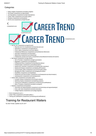 9/28/2017 Training for Restaurant Waiters | Career Trend
https://careertrend.com/how-6147717-training-restaurant-waiters.html 1/4
Categories
Salary Insights (//careertrend.com/salary-insights/)
Get Ahead (//careertrend.com/get-ahead/)
Job Descriptions (//careertrend.com/job-descriptions/)
Career Paths (//careertrend.com/career-paths/)
Students (//careertrend.com/students/)
Get the Job (//careertrend.com/get-the-job/)
(//careertrend.com)
(//careertrend.com)
(//careertrend.com)
Get the Job (//careertrend.com/get-the-job/)
Resumes and CVs (//careertrend.com/resumes-and-cvs/)
Applications (//careertrend.com/applications/)
Cover Letters (//careertrend.com/cover-letters/)
Professional References (//careertrend.com/professional-references/)
Interviews (//careertrend.com/interviews/)
Networking (//careertrend.com/networking/)
Professional Licenses and Exams (//careertrend.com/professional-licenses-and-exams/)
Get Ahead (//careertrend.com/get-ahead/)
Get a Promotion (//careertrend.com/get-a-promotion/)
Negotiation (//careertrend.com/negotiation/)
Professional Ethics (//careertrend.com/professional-ethics/)
Professionalism (//careertrend.com/professionalism/)
Dealing with Coworkers (//careertrend.com/dealing-with-coworkers/)
Dealing with Bosses (//careertrend.com/dealing-with-bosses/)
Communication Skills (//careertrend.com/communication-skills/)
Managing the Office (//careertrend.com/managing-the-office/)
Disabilities (//careertrend.com/disabilities/)
Harassment and Discrimination (//careertrend.com/harassment-and-discrimination/)
Unemployment (//careertrend.com/unemployment/)
Career Paths (//careertrend.com/career-paths/)
Compare Careers (//careertrend.com/compare-careers/)
Switching Careers (//careertrend.com/switching-careers/)
Training and Certifications (//careertrend.com/training-and-certifications/)
Start a Company (//careertrend.com/start-a-company/)
Students (//careertrend.com/students/)
Internships and Apprenticeships (//careertrend.com/internships-and-apprenticeships/)
Entry Level Jobs (//careertrend.com/entry-level-jobs/)
College Degrees (//careertrend.com/college-degrees/)
Home (//careertrend.com/) »
Career Paths (//careertrend.com/career-paths/) »
Training and Certifications (//careertrend.com/training-and-certifications/)
Training for Restaurant Waiters
By Dawn Fenske; Updated July 05, 2017
 
