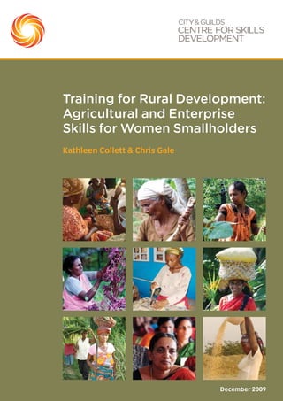 Kathleen Collett & Chris Gale
December 2009
Training for Rural Development:
Agricultural and Enterprise
Skills for Women Smallholders
Every effort has been made to ensure that the information contained in this publication is true and correct at the time of going
to press. City & Guilds’ products and services are, however, subject to continuous development and improvement. The right is
reserved to change products and services from time to time. City & Guilds cannot accept responsibility for any loss or damage
arising from the use of information from this publication.
© 2009 The City & Guilds of London Institute. All rights reserved.
City & Guilds is a trademark of the City & Guilds of London Institute.
City & Guilds is a registered charity (charity number 312832) established to promote education and training.
City & Guilds Centre for Skills Development
24-30 West Smithfield
London EC1A 9DD
T+44 (0) 20 7294 4160
F+44 (0) 20 7294 4199
E info@skillsdevelopment.org
W www.skillsdevelopment.org
 