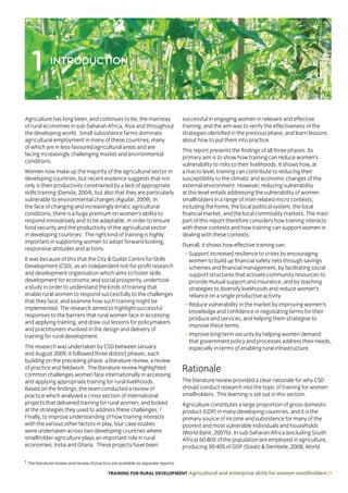 TRAINING FOR RURAL DEVELOPMENT Agricultural and enterprise skills for women smallholders 11
Agriculture has long been, and continues to be, the mainstay
of rural economies in sub-Saharan Africa, Asia and throughout
the developing world. Small subsistence farms dominate
agricultural employment in many of these countries, many
of which are in less-favoured agricultural areas and are
facing increasingly challenging market and environmental
conditions.
Women now make up the majority of the agricultural sector in
developing countries, but recent evidence suggests that not
only is their productivity constrained by a lack of appropriate
skills training (Danida, 2004), but also that they are particularly
vulnerable to environmental changes (Aguilar, 2009). In
the face of changing and increasingly erratic agricultural
conditions, there is a huge premium on women’s ability to
respond innovatively and to be adaptable, in order to ensure
food security and the productivity of the agricultural sector
in developing countries. The right kind of training is highly
important in supporting women to adopt forward-looking,
responsive attitudes and actions.
It was because of this that the City  Guilds Centre for Skills
Development (CSD), as an independent not-for-profit research
and development organisation which aims to foster skills
development for economic and social prosperity, undertook
a study in order to understand the kinds of training that
enable rural women to respond successfully to the challenges
that they face, and examine how such training might be
implemented. The research aimed to highlight successful
responses to the barriers that rural women face in accessing
and applying training, and draw out lessons for policymakers
and practitioners involved in the design and delivery of
training for rural development.
The research was undertaken by CSD between January
and August 2009. It followed three distinct phases, each
building on the preceding phase: a literature review, a review
of practice and fieldwork. The literature review highlighted
common challenges women face internationally in accessing
and applying appropriate training for rural livelihoods.
Based on the findings, the team conducted a review of
practice which analysed a cross-section of international
projects that delivered training for rural women, and looked
at the strategies they used to address these challenges. 1
Finally, to improve understanding of how training interacts
with the various other factors in play, four case studies
were undertaken across two developing countries where
smallholder agriculture plays an important role in rural
economies: India and Ghana. These projects have been
successful in engaging women in relevant and effective
training, and the aim was to verify the effectiveness of the
strategies identified in the previous phase, and learn lessons
about how to put them into practice.
This report presents the findings of all three phases. Its
primary aim is to show how training can reduce women’s
vulnerability to risks to their livelihoods. It shows how, at
a macro level, training can contribute to reducing their
susceptibility to the climatic and economic changes of the
external environment. However, reducing vulnerability
at this level entails addressing the vulnerability of women
smallholders in a range of inter-related micro contexts,
including the home, the local political system, the local
financial market, and the local commodity markets. The main
part of this report therefore considers how training interacts
with these contexts and how training can support women in
dealing with these contexts.
Overall, it shows how effective training can:
• Support increased resilience to crises by encouraging
women to build up financial safety nets through savings
schemes and financial management; by facilitating social
support structures that activate community resources to
provide mutual support and insurance; and by teaching
strategies to diversify livelihoods and reduce women’s
reliance on a single productive activity.
• Reduce vulnerability in the market by improving women’s
knowledge and confidence in negotiating terms for their
produce and services, and helping them strategise to
improve these terms.
• Improve long-term security by helping women demand
that government policy and processes address their needs,
especially in terms of enabling rural infrastructure.
Rationale
The literature review provided a clear rationale for why CSD
should conduct research into the topic of training for women
smallholders. This learning is set out in this section.
Agriculture constitutes a large proportion of gross domestic
product (GDP) in many developing countries, and it is the
primary source of income and subsistence for many of the
poorest and most vulnerable individuals and households
(World Bank, 2007b). In sub-Saharan Africa (excluding South
Africa) 60-80% of the population are employed in agriculture,
producing 30-40% of GDP (Staatz  Dembele, 2008; World
1 INTRODUCTION
1 The literature review and review of practice are available as separate reports.
 