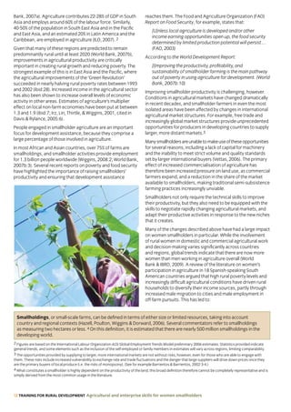 12 TRAINING FOR RURAL DEVELOPMENT Agricultural and enterprise skills for women smallholders
Smallholdings, or small-scale farms, can be defined in terms of either size or limited resources, taking into account
country and regional contexts (Hazell, Poulton, Wiggins  Dorward, 2006). Several commentators refer to smallholdings
as measuring two hectares or less. 4 On this definition, it is estimated that there are nearly 500 million smallholdings in the
developing world.
Bank, 2007a). Agriculture contributes 22-28% of GDP in South
Asia and employs around 60% of the labour force. Similarly,
40-50% of the population in South East Asia and in the Pacific
and East Asia, and an estimated 20% in Latin America and the
Caribbean, are employed in agriculture (ILO, 2007). 2
Given that many of these regions are predicted to remain
predominantly rural until at least 2020 (World Bank, 2007b),
improvements in agricultural productivity are critically
important in creating rural growth and reducing poverty. The
strongest example of this is in East Asia and the Pacific, where
the agricultural improvements of the ‘Green Revolution’
succeeded in nearly halving rural poverty rates between 1993
and 2002 (ibid:28). Increased income in the agricultural sector
has also been shown to increase overall levels of economic
activity in other areas. Estimates of agriculture’s multiplier
effect on local non-farm economies have been put at between
1.3 and 1.9 (ibid:7; Irz, Lin, Thirtle,  Wiggins, 2001, cited in
Davis  Rylance, 2005:6).
People engaged in smallholder agriculture are an important
focus for development assistance, because they comprise a
large percentage of those involved in agriculture.
In most African and Asian countries, over 75% of farms are
smallholdings, and smallholder activities provide employment
for 1.3 billion people worldwide (Wiggins, 2008:2; World Bank,
2007b:3). Several recent reports on poverty and food security
have highlighted the importance of raising smallholders’
productivity and ensuring that development assistance
reaches them. The Food and Agriculture Organization (FAO)
Report on Food Security, for example, states that:
[U]nless local agriculture is developed and/or other
income earning opportunities open up, the food security
determined by limited production potential will persist…
(FAO, 2003)
According to the World Development Report:
[I]mproving the productivity, profitability, and
sustainability of smallholder farming is the main pathway
out of poverty in using agriculture for development. (World
Bank, 2007b:10)
Improving smallholder productivity is challenging, however.
Conditions in agricultural markets have changed dramatically
in recent decades, and smallholder farmers in even the most
isolated areas have been affected by changes in international
agricultural market structures. For example, free trade and
increasingly global market structures provide unprecedented
opportunities for producers in developing countries to supply
larger, more distant markets.3
Manysmallholdersareunabletomakeuseoftheseopportunities
for several reasons, including a lack of capital for machinery
and the inability to meet strict volume and quality standards
set by larger international buyers (Vettas, 2006). The primary
effect of increased commercialisation of agriculture has
therefore been increased pressure on land use, as commercial
farmers expand, and a reduction in the share of the market
available to smallholders, making traditional semi-subsistence
farming practices increasingly unviable.
Smallholders not only require the technical skills to improve
their productivity, but they also need to be equipped with the
skills to negotiate rapidly changing agricultural markets, and
adapt their productive activities in response to the new niches
that it creates.
Many of the changes described above have had a large impact
on women smallholders in particular. While the involvement
of rural women in domestic and commercial agricultural work
and decision-making varies significantly across countries
and regions, global trends indicate that there are now more
women than men working in agriculture overall (World
Bank  IBRD, 2009). A review of the literature on women’s
participation in agriculture in 18 Spanish-speaking South
American countries argued that high rural poverty levels and
increasingly difficult agricultural conditions have driven rural
households to diversify their income sources, partly through
increased male migration to cities and male employment in
off-farm pursuits. This has led to:
2 Figures are based on the International Labour Organization(ILO) Global Employment Trends Model preliminary 2006 estimates. Statistics provided indicate
general trends, and some elements such as the inclusion of the self-employed or family members in estimates will vary across regions, limiting comparability.
3 The opportunities provided by supplying to larger, more international markets are not without risks, however, even for those who are able to engage with
them. These risks include increased vulnerability to exchange rate and trade fluctuations and the danger that large suppliers will drive down prices once they
are the primary buyers of local produce (i.e. the risks of monopsony). (See for example Barrientos  Barrientos, 2002:3-4.)
4 What constitutes a smallholder is highly dependent on the productivity of the land; this broad definition therefore cannot be completely representative and is
simply derived from the most common usage in the literature.
 