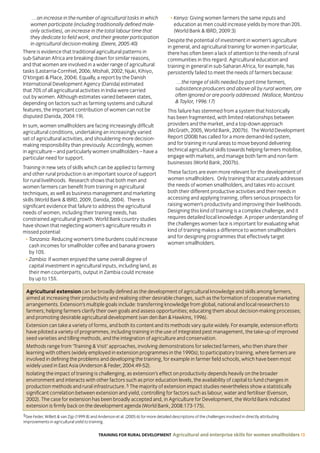 TRAINING FOR RURAL DEVELOPMENT Agricultural and enterprise skills for women smallholders 13
Agricultural extension can be broadly defined as the development of agricultural knowledge and skills among farmers,
aimed at increasing their productivity and realising other desirable changes, such as the formation of cooperative marketing
arrangements. Extension’s multiple goals include: transferring knowledge from global, national and local researchers to
farmers; helping farmers clarify their own goals and assess opportunities; educating them about decision-making processes;
and promoting desirable agricultural development (van den Ban  Hawkins, 1996).
Extension can take a variety of forms, and both its content and its methods vary quite widely. For example, extension efforts
have piloted a variety of programmes, including training in the use of integrated pest management, the take-up of improved
seed varieties and tilling methods, and the integration of agriculture and conservation.
Methods range from ‘Training  Visit’ approaches, involving demonstrations for selected farmers, who then share their
learning with others (widely employed in extension programmes in the 1990s); to participatory training, where farmers are
involved in defining the problems and developing the training, for example in farmer field schools, which have been most
widely used in East Asia (Anderson  Feder, 2004:49-52).
Isolating the impact of training is challenging, as extension’s effect on productivity depends heavily on the broader
environment and interacts with other factors such as prior education levels, the availability of capital to fund changes in
production methods and rural infrastructure. 5 The majority of extension impact studies nevertheless show a statistically
significant correlation between extension and yield, controlling for factors such as labour, water and fertiliser (Evenson,
2002). The case for extension has been broadly accepted and, in Agriculture for Development, the World Bank indicated
extension is firmly back on the development agenda (World Bank, 2008:173-175).
…an increase in the number of agricultural tasks in which
women participate (including traditionally defined male-
only activities), an increase in the total labour time that
they dedicate to field work, and their greater participation
in agricultural decision-making. (Deere, 2005:40)
There is evidence that traditional agricultural patterns in
sub-Saharan Africa are breaking down for similar reasons,
and that women are involved in a wider range of agricultural
tasks (Lastarria-Cornhiel, 2006; Mtshali, 2002; Njuki, Kihiyo,
O’ktingati  Place, 2004). Equally, a report by the Danish
International Development Agency (Danida) estimated
that 70% of all agricultural activities in India were carried
out by women. Although estimates varied between states,
depending on factors such as farming systems and cultural
features, the important contribution of women can not be
disputed (Danida, 2004:19).
In sum, women smallholders are facing increasingly difficult
agricultural conditions, undertaking an increasingly varied
set of agricultural activities, and shouldering more decision-
making responsibility than previously. Accordingly, women
in agriculture – and particularly women smallholders – have a
particular need for support.
Training in new sets of skills which can be applied to farming
and other rural production is an important source of support
for rural livelihoods. Research shows that both men and
women farmers can benefit from training in agricultural
techniques, as well as business management and marketing
skills (World Bank  IBRD, 2009, Danida, 2004). There is
significant evidence that failure to address the agricultural
needs of women, including their training needs, has
constrained agricultural growth. World Bank country studies
have shown that neglecting women’s agriculture results in
missed potential:
• Tanzania: Reducing women’s time burdens could increase
cash incomes for smallholder coffee and banana growers
by 10%.
• Zambia: If women enjoyed the same overall degree of
capital investment in agricultural inputs, including land, as
their men counterparts, output in Zambia could increase
by up to 15%.
• Kenya: Giving women farmers the same inputs and
education as men could increase yields by more than 20%.
(World Bank  IBRD, 2009:3)
Despite the potential of investment in women’s agriculture
in general, and agricultural training for women in particular,
there has often been a lack of attention to the needs of rural
communities in this regard. Agricultural education and
training in general in sub-Saharan Africa, for example, has
persistently failed to meet the needs of farmers because:
…the range of skills needed by part-time farmers,
subsistence producers and above all by rural women, are
often ignored or are poorly addressed. (Wallace, Mantzou
 Taylor, 1996:17)
This failure has stemmed from a system that historically
has been fragmented, with limited relationships between
providers and the market, and a top-down approach
(McGrath, 2005, World Bank, 2007b). The World Development
Report (2008) has called for a more demand-led system,
and for training in rural areas to move beyond delivering
technical agricultural skills towards helping farmers mobilise,
engage with markets, and manage both farm and non-farm
businesses (World Bank, 2007b).
These factors are even more relevant for the development of
women smallholders. Only training that accurately addresses
the needs of women smallholders, and takes into account
both their different productive activities and their needs in
accessing and applying training, offers serious prospects for
raising women’s productivity and improving their livelihoods.
Designing this kind of training is a complex challenge, and it
requires detailed local knowledge. A proper understanding of
the challenges women face is important for evaluating what
kind of training makes a difference to women smallholders
and for designing programmes that effectively target
women smallholders.
5See Feder, Willett  van Zijp (1999:8) and Anderson et al. (2005:6) for more detailed descriptions of the challenges involved in directly attributing
improvements in agricultural yield to training.
 