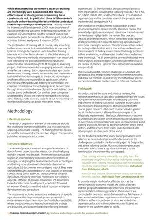 14 TRAINING FOR RURAL DEVELOPMENT Agricultural and enterprise skills for women smallholders
While the constraints on women’s access to training
are increasingly well documented, the relative
effectiveness of strategies for overcoming these
constraints is not. In particular, there is little research
available on how training interacts with the contextual
factors required to put it into practice. The Department
for International Development’s (DfID) recent overview of
education and living outcomes in developing countries, for
example, documented the need for detailed studies that
examine the paths between forms of training and productive
activities (Palmer, Wedgwood  Hayman, 2007).
The contribution of training will, of course, vary according
to the circumstances, but research that traces how specific
types of training affect women – and how their training
interacts with other factors known to affect the take-up of
innovative farming methods among women – is an important
step in bridging the gap between training inputs and
outcomes. Our research sought to fill this gap by analysing
projects that have succeeded in engaging women in relevant
and effective training. Each chapter considers a particular
dimension of training, from its accessibility and its relevance
to viable livelihoods strategies, to the social, technological
and financial factors required for its application. After a
brief review of the particular challenges women face, the
chapters consider how these challenges can be overcome
through an international review of practice and detailed case
studies based on fieldwork. Our aim has been to improve
understanding of how the training interacted with various
other factors, and to draw out lessons about how training for
women smallholders can better meet their needs.
Methodology
Literature review
The research began with a review of the literature around
the challenges women smallholders face in accessing and
applying appropriate training. The findings from this review
formed the framework for the next two stages. They are also
published as a separate document.
Review of practice
The review of practice analysed a range of evaluations of
donor-funded projects undertaken across the developing
world in the past two decades. The review was conducted
to gain an understanding and assess the effectiveness of
strategies for aligning the development of rural technologies
and training more closely with the needs of women in
agriculture. 52 documents were analysed in total. They were
selected through a targeted search that focused on projects
conducted by donor agencies. 30 documents looked at
agriculture, including technical, market and participatory
aspects. Of these, 16 focused on women. 21 documents
looked at enterprise development, of which 17 focused
on women. One document had a dual focus on enterprise
development and agriculture.
The documents included evaluations and reports on specific
agriculture and enterprise development projects (22),
meta-reviews and synthesis reports of multiple projects(20),
where the outcomes and lessons from multiple projects
are discussed, and academic articles reflecting on these
experiences(12). They looked at the outcomes of projects
from organisations including the following: Danida, FAO, IFAD,
ILO, UNDP, USAID, SDC, and the World Bank. (For a full list of
organisations and the countries in which the projects were
implemented, see appendix A.)
The selection of the documents was based on a set of
structured questions drawn from the literature review. The
evaluated projects were analysed to see how they addressed
the key issues highlighted in the review. This process
created an overview matrix, which identified a wide range of
strategies employed in projects delivering agricultural and
enterprise training for women. The articles were then ranked
according to the depth at which they addressed key issues,
their relevance to the key issues, the methodology employed
in their evaluations, and the extent to which lessons learned
were drawn out. The 21 projects that scored the highest were
then analysed in greater depth, and these were the focus of
the review of practice. A list of these documents is available
in appendix B.
The review looked at common challenges associated with
agricultural and enterprise training for women smallholders,
and drew out methods of addressing them that have proved
successful in different contexts and on different continents.
Fieldwork
In conducting the literature and practice reviews, the
research team had built up a clear understanding of the issues
facing female rural smallholders in developing countries
and of some of the key successful strategies in agricultural
extension and training projects. They also identified the
crucial gap in research – the need to understand in greater
depth the factors which allowed these strategies to be
effectively implemented. The focus of the research became
to understand the factors which enabled successful projects
to overcome common challenges faced in implementing good
training practices, in order to ascertain whether any of these
factors, and the lessons from them, could be shared with
other projects in other parts of the world.
For the fieldwork part of this study, four organisations were
selected as case studies because they face many of the
challenges articulated in the Rationale (page 11). Despite this,
and as the following quotes illustrate, these organisations
have been able to make a significant difference to the
livelihoods of the women who participated:
[T]he training was very relevant to our daily lives. The
machinery and palm oil processing techniques saved us
valuable time. Training in soap production has enabled us
to sell the soap and earn some extra money. Individual
from Bobikuma, MoFA
If my son was to leave tomorrow now I could survive but
before I could not. Individual from Ganeshpura, SEWA
To provide insight into how local factors such as the
prevailing socio-economic model, the political context
and the geographical landscape influenced the successful
implementation of training practices, the research was
conducted in two hubs. In sub-Saharan Africa, field research
was carried out with two organisations in different regions
of Ghana. In the sub-continent of India, we visited one
organisation located in the northern state of Gujarat and
another in the southern state of Kerala.
 