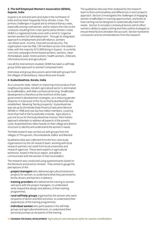 16 TRAINING FOR RURAL DEVELOPMENT Agricultural and enterprise skills for women smallholders
3. The Self-Employed Women’s Association (SEWA),
Gujarat, India
Gujarat is an arid and semi-arid state in the northwest of
India and has been frequently hit by climatic crises. The
primary challenges in Gujarat are to enhance literacy rates,
especially among rural women, and to reduce the risks to the
rural poor resulting from crises (particularly climatic crises).
SEWA is a registered trade union with a remit to ‘organise
women workers for full employment’. Through its integrated
approach to employment and self-reliance, workers
can obtain work, income, food and social security. The
organisation now has 966,139 members across nine states in
India, with the majority (519,309) living in Gujarat. It currently
runs nine campaigns (home-based workers, vendors, clean
Ahmedabad, water, forest workers, health workers, childcare,
informal economy and agriculture).
Like all the interventions studied, SEWA has taken a self-help
group (SHG) approach to women’s empowerment.
Interviews and group discussions were held with groups from
the villages of Ganeshpura, Vasna Mota and Visavdi.
4. Kudumbashree, Kerala, India
As a consumer state, reliant on importing most produce from
neighbouring states, Kerala’s agricultural sector is dominated
by smallholders, with little commercial farming. Smallholder
development is therefore at the forefront of the state
government’s development strategies, as is reducing gender
disparity. It is because of this focus that Kudumbashree was
established. Meaning ‘family prosperity’, Kudumbashree
was set up by the Kerala State Poverty Eradication Mission
(SPEM) in 1998 and now has five million members, covering
more than half of the households in Kerala. Agriculture is
just one focus for the Kudumbashree mission: their holistic
approach attempts to address all aspects of the poverty
cycle. Kudumbashree relies heavily on their village and district
structure to identify and understand the women’s needs.
The field research was carried out with groups from the
villages of Thirupuram, Perumkadavila, Kallior and Manikal.
Qualitative data was collected from the four case study
organisations by the UK research team, working with local
research partners recruited from local universities and
research agencies. These were experts in agricultural
extension, based in the focus region, and able to
communicate with the women in their local dialect.
The research was conducted using questionnaires based on
the literature and practice reviews. They aimed to gauge the
perceptions of the:
• project managers who delivered agricultural extension
projects for women, to understand what they perceived to
be the drivers and barriers in delivery;
• training providers who delivered the training to women
and work with the project managers, to understand
what shaped the design and delivery of their training
programmes;
• rural self-help groups organised by the women who were
recipients of donor and NGO activities, to understand their
experiences of the training programmes;
• individual women who participated in the self-help
groups and agricultural extension, to understand their
personal journeys as recipients of the training.
The qualitative data was then analysed by the research
team to find commonalities and differences in each project’s
approach. Section 2 investigates the challenges of engaging
women smallholders in training opportunities, and looks at
how training can be designed to systematically meet their
needs. Section 3 considers contextual factors which affect
women’s ability to apply training and they outline strategies to
ensure these factors are taken into account. Section 4 presents
conclusions and recommendations from the research.
 
