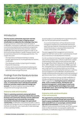 18 TRAINING FOR RURAL DEVELOPMENT Agricultural and enterprise skills for women smallholders
2.1 ENTERPRISE TRAINING
The first section outlined the important role that
agricultural training can play in helping women
smallholders to respond to the challenges they face.
Designing extension content that meets the needs of
smallholders, and women smallholders in particular, involves
more than ensuring that technical extension programmes
are appropriate for the farmers that use them, however.
Smallholders also need enterprise support in order to use
technical training profitably in rapidly changing markets, and
to match their production to emerging opportunities. This
chapter discusses:
• The importance of enterprise training in creating
broader opportunities for income generation for women
smallholders.
• The role groups can play in acquiring and managing
finances for enterprises.
• The key role for practical and localised marketing and
business skills in enhancing women’s ability to operate
within the market and gain fair prices.
Findings from the literature review
and review of practice
Agricultural and non-farm work are linked in various
ways, in communities and in individual households.
Extension activities need to take this linkage into
account. This section explores how enterprise skills
complement technical agricultural skills.
Enterprise skills and innovation
There is a growing awareness among agricultural
extension researchers and policy makers that scientific,
business and community interests must be addressed
in an integrated way to promote the successful
introduction of technical changes into agricultural
communities. Smallholders need enterprise skills in order to
calculate and manage the risks of changing their patterns and
methods of production, and, in particular, to take advantage
of new or growing markets.
A recent analysis of rural development programmes by GTZ,
DfID, the FAO and other partners showed this:
A successful entrepreneur will have the technical and
managerial competence to orient his/her demand for
inputs and raw materials, the production process itself,
and his/her product or service portfolio towards the
realities of the market. (GTZ, 2003:51)
They also suggested that management and enterprise
support for both farm and non-farm rural enterprises should
be a cornerstone of rural development initiatives.
In so far as enterprise training provides management support
and commercial awareness, it affords small farmers a better
understanding of their opportunities and how they might
be managed (Davis Ekboir, Mekasha, Ochieng, Spielman, 
Zerfu, 2007). Chipeta, Christoplos  Katz (2008) supported
this, noting that a lack of commercial and market awareness
was a major barrier to achieving market success among
rural producers, and emphasising that extension or advisory
services targeted at rural smallholders should therefore
include marketing and business advice and understanding of
agricultural value chains, in addition to technical knowledge.
Furthermore, enterprise training can help smallholders to
introduce progressive production techniques. Davis et al.
(2007) suggested that training focused on enterprise
skills, such as market analysis, distribution and
business management, would support small-scale
farmers in identifying the technologies that would
benefit them most, and would help them to participate
in agricultural innovation.
Enterprise skills and diversification
in the rural economy
The argument for providing enterprise training as
part of a rural extension package goes beyond the
need to equip smallholder farmers with the business
skills to benefit from an increasingly commercialised
agricultural environment. Enterprise training also
supports rural economies more broadly, which has a positive
knock-on effect for farmers. Increasing the viability and
profitability of smallholders requires the establishment of a
Introduction
 