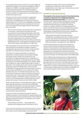 TRAINING FOR RURAL DEVELOPMENT Agricultural and enterprise skills for women smallholders 19
6 Farm and non-farm economies are also linked through the labour market, so
that the creation of viable alternative sources of income reduces agricultural
labour supply, and drives up wages (Wiggins and Deshingkar, 2007).
strong supporting economy, and for this, business skills and
enterprise training are critical (see Davis  Rylance, 2005). 6
Chipeta et al. (2008), for example, argued that actors all
along the agricultural value chain (including suppliers,
processors and so forth) were essential in both providing
access to markets for small producers and creating other rural
employment opportunities.
Not only is non-farm activity important in supporting
smallholders’ participation in markets, and thereby
supporting rural development as a whole, but it is also an
important source of income for the smallholders themselves.
Palmer (2007:62) argued that the divide between farm and
non-farm employment was largely artificial in sub-Saharan
Africa and noted:
Many of those working in sub-Saharan Africa, particularly
in rural areas, can be said to not simply have one
occupational or income generating activity, rather their
employment portfolio is complex, and likely to be made
up of two, three or more income-generating activities
pursued simultaneously, the composition of which
changes at different times of the year. Many activities are
highly opportunistic, involving quick responses to market
demand and supply. (Quoting Bryceson, 2002:732)
This is particularly true for women, who, as we have seen,
often divide their time between multiple occupations
including both agricultural and non-farm income activities,
typically micro-enterprises (Davis  Rylance, 2005).
The reality of occupational pluralism has important
implications for extension policy. Rivera  Qamar (2003)
described a variety of paths out of poverty for rural
households. The agricultural path, with a combination of
adequate natural capital, increasingly advanced and usable
technologies, and improved integration into markets, allows
poor producers to make a viable living through focusing on
agriculture. The multiple-activity path, where non-agricultural
activities provide more reliable, year-round income for
smallholders and agricultural production provides nutritional
security, allows smallholders to accumulate more capital
and take more risks. The multiple-activity path was, in fact,
found to be the dominant route out of poverty among rural
households in Latin America (De Janvry  Sadoulet, 2001).
Similarly, in Malawi, smallholders’ ability to specialise in cash
crops or micro-enterprise was constrained by their need to
produce food crops for food security (Orr  Orr, 2002).
Despite the dominance of mixed livelihood strategies in many
areas, agricultural extension activities have traditionally
focused almost exclusively on the agricultural path. However,
households that engage in both agriculture and micro-
enterprise need different types of technology from those that
are specialised in agriculture (ibid).
Extension activities that address the specific needs of
multiple-occupation rural households, by supporting both the
agricultural and entrepreneurial dimensions of their livelihood
strategy, are therefore required. For example, in the context
of Rwanda and Tanzania:
The promotion of skills for … more modernised,
productive farming goes hand-in-hand with a call for
immediate training in skills to decrease dependence
on agriculture, in the form of craft, artisan and
entrepreneurial skills. (Tikly, Lowe, Crossley, Dachi, Garrett
 Mukabaranga, 2003:95)
Benefits of enterprise training
The projects in the review of practice show that training
can play an important role in helping prospective
entrepreneurs become successful. For women, training in
enterprise skills was particularly valuable as they expanded
into new areas. Stevenson  St-Onge (2005) found that
entrepreneurship training was important in allowing
producers in growth industries (including agriculture) to
access more of the value chain associated with their product.
Women demanded a range of enterprise skills including
bookkeeping, entrepreneurship and business management
skills. When women’s businesses started to grow:
[T]hey expressed a need for training in financial
management, marketing and access to markets, financial
services, diversification and new markets, business and
project plan preparation, preparation for approaches to a
financial institution, and negotiation skills. (2005:38)
In small-scale enterprise training projects delivered to
women, they found that training was associated with a
number of improvements in existing business practices.
Women who received training increased the volume of sales,
expanded into new regional and international markets,
showed quality and branding improvement, generated more
jobs, paid more taxes, and were generally more profitable (ibid).
Kantor’s(2001)reviewofgoodpracticesinentrepreneurship
projects identified that providing business skills to the rural
poor allows them to improve the quality of their goods and
gain higher prices in the market. This helps them move out of
the low quality, low price sector where it is difficult for small
enterprises to compete. Understanding the market, acquiring
certified seeds and getting fair prices allowed smallholders to
make significant gains in their productivity and income.
 