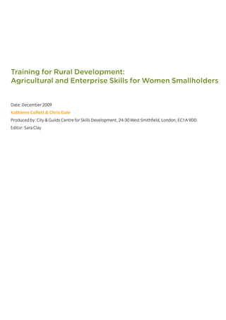 Date: December 2009
Kathleen Collett & Chris Gale
Produced by: City & Guilds Centre for Skills Development, 24-30 West Smithfield, London, EC1A 9DD.
Editor: Sara Clay
December 2009
Training for Rural Development:
Agricultural and Enterprise Skills for Women Smallholders
 