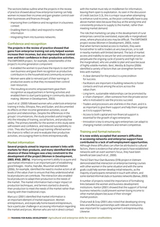 20 TRAINING FOR RURAL DEVELOPMENT Agricultural and enterprise skills for women smallholders
The sections below outline what the projects in the review
of practice showed about how enterprise training can help
women increase their incomes and gain greater control over
their businesses and finances through:
• Improving their confidence and recognition in a business
context
• Enabling them to collect and respond to market
information
• Integrating them into business networks.
Confidence and recognition
The projects in the review of practice showed that
gains from enterprise training not only helped women
increase their incomes, but also improved their control
over and their confidence in their productive activities.
The EMPOWER project, for example, noted benefits of the
project’s income generation component:
• It enabled the women to purchase the inputs to start their
own business and gave them recognition as productive
contributors to the household and community economy.
• Women were able to reinvest part of their earnings in
productive assets so that they increased their control
over resources.
• The resulting economic empowerment gave them
recognition as equal partners in farming activities and
enabled them to start participating in community decision-
making. (Women in Development, 2003).
Leach et al. (2000) followed women who undertook enterprise
training in India, Ethiopia, Peru and Sudan, and documented
its effects on their income-generation activities, social
position and relationships. Despite the differences in the
groups’ circumstances, the study provided useful insights
into the interplay of training, social factors, and productive
ability. The primary benefits for the women in this study were
self-esteem and confidence, and reduced susceptibility to
crisis. They also found that group training offered women
the chance to reflect on and re-evaluate their productive
activities, encouraging them to think entrepreneurially.
Market information
Several projects aimed to improve women’s links with
markets for their products, and many identified that the
absence of these linkages was a key constraint to the
development of the project (Women in Development,
2003; IFAD, 2007a). Improving women’s ability to acquire and
use market information is an important part of establishing
good linkages. Hoxha, Hajrullai, Muusman and Nielsen
(2006), for example, identified the need to involve actors at all
levels of the value chain to ensure that theyunderstoodwhat
localproducerscancontribute.The interaction also enabled
local producers to adapt their production to the needs of
the market. The market information had a major impact on
production techniques, and farmers started to diversify
their production to meet the needs of the market rather than
staying with their traditional crops.
Marcucci (2001) identified that market information is
an important element of market expansion. Women
entrepreneurs, and especially home-based entrepreneurs,
face a particular challenge in accessing information regarding
the market and prices. Women who are not in direct contact
with the market must rely on middlemen for information,
leaving them open to exploitation. As seen in the discussion
of credit (section 3.3), this is a major issue when attempting
to enhance rural incomes, as the poor continually have to pay
above market rates because they buy at the wrong time and
consistently produce to supply to the market, rather than
meeting market demand.
The role that marketing can play in the development of rural
enterprises cannot be overstated, especially in marginalised
areas, where physical access may be difficult. The EMPOWER
project review (Women in Development, 2003), noted
that when farmers lacked access to markets, they were
forced either to sell to traders at very low prices, or to sell
in nearby markets with limited demand. The lack of market
access and inability to secure fair and consistent prices can
perpetuate the ongoing cycle of poverty and high risk for
the marginalised, who are unable to plan and save because
of highly volatile markets. Best, Westby  Ospina (2006)
identified a variety of factors that can strengthen farmers’
links with markets:
• A clear demand for the product is a precondition
for success.
• Facilitators are important in building networks to foster
contacts and trust among the actors across the
value chain.
• Long-term, sustainable relationships can be promoted by
a ‘chain champion’, often someone from the private sector
who is motivated to see the process succeed.
• Traders and processors are vital links in the chain, and it is
as important to give them support and help them organise
as it is to support farmers.
• Access to both capital and non-financial support is
essential for the growth of agro-enterprise.
• Innovation is key to ensuring agro-enterprises can adapt to
changing market conditions and remain competitive.
Training and formal networks
It is now widely accepted that women’s difficulties
in accessing networks and enterprise support have
contributed to a lack of self-employment opportunities.
Although these difficulties can often be attributed to cultural
factors, there is evidence that when projects have established
networks with an overt women’s focus, they have been
beneficial (see Leach et al., 2000).
The ILO Start Your Own Business (SYB) project in Vietnam
demonstrated that interaction on enterprise training courses
with other women in the same situation and with the same
goals could help women develop initial networks, as the
majority of participants remained in touch with others, and
somestartedinformalclubsorbusinessnetworks(Barwa,2003).
A number of projects noted the importance of formalising
links between the women and business development
institutions. Kantor (2001) showed that the support of formal
business networks could prevent women losing income to
other market players because of their stronger
market position.
Chaturvedi  Gray (2001) also noted that developing strong
links and effective partnerships with relevant institutions
was important for supporting women’s entrepreneurship.
Likewise:
 