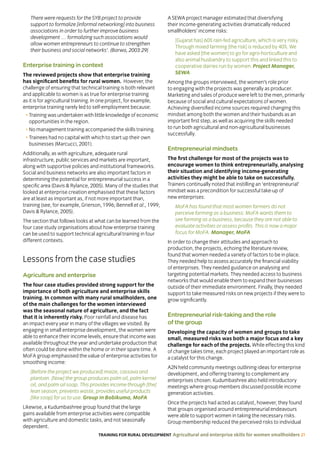 TRAINING FOR RURAL DEVELOPMENT Agricultural and enterprise skills for women smallholders 21
There were requests for the SYB project to provide
support to formalize [informal networking] into business
associations in order to further improve business
development … formalizing such associations would
allow women entrepreneurs to continue to strengthen
their business and social networks’. (Barwa, 2003:29)
Enterprise training in context
The reviewed projects show that enterprise training
has significant benefits for rural women. However, the
challenge of ensuring that technical training is both relevant
and applicable to women is as true for enterprise training
as it is for agricultural training. In one project, for example,
enterprise training rarely led to self-employment because:
• Training was undertaken with little knowledge of economic
opportunities in the region.
• No management training accompanied the skills training.
• Trainees had no capital with which to start up their own
businesses (Marcucci, 2001).
Additionally, as with agriculture, adequate rural
infrastructure, public services and markets are important,
along with supportive policies and institutional frameworks.
Social and business networks are also important factors in
determining the potential for entrepreneurial success in a
specific area (Davis  Rylance, 2005). Many of the studies that
looked at enterprise creation emphasised that these factors
are at least as important as, if not more important than,
training (see, for example, Grierson, 1996; Bennell et al., 1999;
Davis  Rylance, 2005).
The section that follows looks at what can be learned from the
four case study organisations about how enterprise training
can be used to support technical agricultural training in four
different contexts.
Lessons from the case studies
Agriculture and enterprise
The four case studies provided strong support for the
importance of both agriculture and enterprise skills
training. In common with many rural smallholders, one
of the main challenges for the women interviewed
was the seasonal nature of agriculture, and the fact
that it is inherently risky. Poor rainfall and disease has
an impact every year in many of the villages we visited. By
engaging in small enterprise development, the women were
able to enhance their income levels, ensure that income was
available throughout the year and undertake production that
often could be done within the home or in their spare time. A
MoFA group emphasised the value of enterprise activities for
smoothing income:
[Before the project we produced] maize, cassava and
plantain. [Now] the group produces palm oil, palm kernel
oil, and palm oil soap. This provides income through [the]
lean season, prevents waste, provides useful products
[like soap] for us to use. Group in Bobikuma, MoFA
Likewise, a Kudumbashree group found that the large
gains available from enterprise activities were compatible
with agriculture and domestic tasks, and not seasonally
dependent.
A SEWA project manager estimated that diversifying
their income-generating activities dramatically reduced
smallholders’ income risks:
[Gujarat has] 60% rain-fed agriculture, which is very risky.
Through mixed farming [the risk] is reduced by 40%. We
have asked [the women] to go for agro-horticulture and
also animal husbandry to support this and linked this to
cooperative dairies run by women. Project Manager,
SEWA
Among the groups interviewed, the women’s role prior
to engaging with the projects was generally as producer.
Marketing and sales of produce were left to the men, primarily
because of social and cultural expectations of women.
Achieving diversified income sources required changing this
mindset among both the women and their husbands as an
important first step, as well as acquiring the skills needed
to run both agricultural and non-agricultural businesses
successfully.
Entrepreneurial mindsets
The first challenge for most of the projects was to
encourage women to think entrepreneurially, analysing
their situation and identifying income-generating
activities they might be able to take on successfully.
Trainers continually noted that instilling an ‘entrepreneurial’
mindset was a precondition for successful take-up of
new enterprises:
MoFA has found that most women farmers do not
perceive farming as a business. MoFA wants them to
see farming as a business, because they are not able to
evaluate activities or assess profits. This is now a major
focus for MoFA. Manager, MoFA
In order to change their attitudes and approach to
production, the projects, echoing the literature review,
found that women needed a variety of factors to be in place.
They needed help to assess accurately the financial viability
of enterprises. They needed guidance on analysing and
targeting potential markets. They needed access to business
networks that would enable them to expand their businesses
outside of their immediate environment. Finally, they needed
support to take measured risks on new projects if they were to
grow significantly.
Entrepreneurial risk-taking and the role
of the group
Developing the capacity of women and groups to take
small, measured risks was both a major focus and a key
challenge for each of the projects. While effecting this kind
of change takes time, each project played an important role as
a catalyst for this change.
A2N held community meetings outlining ideas for enterprise
development, and offering training to complement any
enterprises chosen. Kudumbashree also held introductory
meetings where group members discussed possible income
generation activities.
Once the projects had acted as catalyst, however, they found
that groups organised around entrepreneurial endeavours
were able to support women in taking the necessary risks.
Group membership reduced the perceived risks to individual
 