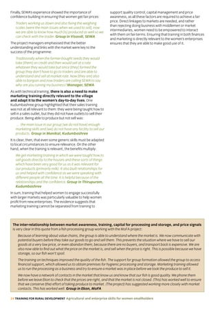 24 TRAINING FOR RURAL DEVELOPMENT Agricultural and enterprise skills for women smallholders
Finally, SEWA’s experience showed the importance of
confidence building in ensuring that women get fair prices:
Traders working us down and also fixing the weighing
scales [were the main issues when we used to sell], now
we are able to know how much [is] produced as well so we
can check with the trader. Group in Visavdi, SEWA
The project managers emphasised that the better
understanding and links with the market were key to the
success of the programme:
Traditionally when the farmer bought seeds they would
take [them] on credit and then would sell at a rate
whatever they would take but since [they] formed the
group they don’t have to go to traders and are able to
understand and sell at market rate. Now [they are] also
able to bargain and now traders are calling SEWA to say
why are you ruining my business? Manager, SEWA
As with technical training, there is also a need to make
marketing training directly relevant to the village
and adapt it to the women’s day-to-day lives. One
Kudumbashree group highlighted that their sales training
was not at all relevant to them: they were being taught how to
sell in a sales outlet, but they did not have outlets to sell their
produce. Being able to produce but not sell was:
… the main issue in our group [we do not have] enough
marketing skills and [we] do not have any facility to sell our
products. Group in Manikal, Kudumbashree
It is clear, then, that even some generic skills must be adapted
to local circumstances to ensure relevance. On the other
hand, when the training is relevant, the benefits multiply:
We get marketing training in which we were taught how to
sell goods directly to the houses and these sorts of things
which have been very good for us as it was relevant for
our products (primarily milk). It also built relationships for
us and helped with confidence as we were speaking with
different people all the time. It is helpful because of the
relationships and the confidence. Group in Thirupuram,
Kudumbashree
In sum, training that helped women to engage successfully
with larger markets was particularly valuable to help women
profit from new enterprises. The evidence suggests that
marketing training cannot be separated from training to
support quality control, capital management and price
awareness, as all these factors are required to achieve a fair
price. Direct linkages to markets are needed, and rather
than rejecting doing business with middlemen or market
intermediaries, women need to be empowered to interact
with them on fair terms. Ensuring that training in both finances
and marketing is directly relevant to the women’s enterprises
ensures that they are able to make good use of it.
The inter-relationship between market awareness, training, capital for processing and storage, and price signals
is very clear in this quote from a fish processing group working with the MoFA project:
Because of learning about value chains, the group is able to understand where the market is. We now communicate with
potential buyers before they take our goods to go and sell them. This prevents the situation where we have to sell our
goods at a very low price, or even abandon them, because there are no buyers, and transport back is expensive. We are
also now able to find out what the price on the market is, and sell when the price is right. This is possible because we have
storage, so our fish won’t spoil.
The training on techniques improved the quality of the fish. The support for group formation allowed the group to access
financial support, which allowed us to obtain premises for hygienic processing and storage. Marketing training allowed
us to run the processing as a business and try to ensure a market was in place before we took the produce to sell it.
We now have a network of contacts in the market that know us and know that our fish is good quality. We phone them
before we leave Ekon to check that the prices are right, and that the market is not closed. (This) has worked well to ensure
that we conserve (the) effort of taking produce to market. (The project) has suggested working more closely with market
contacts. This has worked well. Group in Ekon, MoFA
 