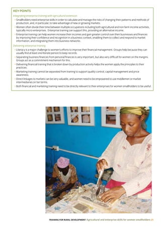 TRAINING FOR RURAL DEVELOPMENT Agricultural and enterprise skills for women smallholders 25
KEY POINTS
Integrating enterprise training with agricultural extension
• Smallholders need enterprise skills in order to calculate and manage the risks of changing their patterns and methods of
production, and, in particular, to take advantage of new or growing markets.
• Women often divide their time between multiple occupations including both agricultural and non-farm income activities,
typically micro-enterprises. Enterprise training can support this, providing an alternative income.
• Enterprise training can help women increase their incomes and gain greater control over their businesses and finances
by improving their confidence and recognition in a business context, enabling them to collect and respond to market
information, and integrating them into business networks.
Delivering enterprise training
• Literacy is a major challenge to women’s efforts to improve their financial management. Groups help because they can
usually find at least one literate person to keep records.
• Separating business finances from personal finances is very important, but also very difficult for women on the margins.
Groups act as a commitment mechanism for this.
• Delivering financial training that is broken down by production activity helps the women apply the principles to their
practices.
• Marketing training cannot be separated from training to support quality control, capital management and price
awareness.
• Direct linkages to markets can be very valuable, and women need to be empowered to use middlemen or market
intermediaries on fair terms.
• Both financial and marketing training need to be directly relevant to their enterprises for women smallholders to be useful.
 
