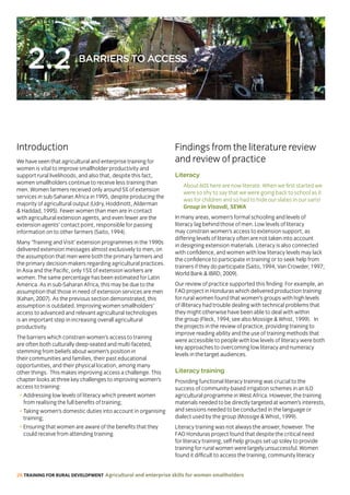 26 TRAINING FOR RURAL DEVELOPMENT Agricultural and enterprise skills for women smallholders
2.2 BARRIERS TO ACCESS
Introduction Findings from the literature review
and review of practiceWe have seen that agricultural and enterprise training for
women is vital to improve smallholder productivity and
support rural livelihoods, and also that, despite this fact,
women smallholders continue to receive less training than
men. Women farmers received only around 5% of extension
services in sub-Saharan Africa in 1995, despite producing the
majority of agricultural output (Udry, Hoddinott, Alderman
 Haddad, 1995). Fewer women than men are in contact
with agricultural extension agents, and even fewer are the
extension agents’ contact point, responsible for passing
information on to other farmers (Saito, 1994).
Many ‘Training and Visit’ extension programmes in the 1990s
delivered extension messages almost exclusively to men, on
the assumption that men were both the primary farmers and
the primary decision-makers regarding agricultural practices.
In Asia and the Pacific, only 15% of extension workers are
women. The same percentage has been estimated for Latin
America. As in sub-Saharan Africa, this may be due to the
assumption that those in need of extension services are men
(Kahan, 2007). As the previous section demonstrated, this
assumption is outdated. Improving women smallholders’
access to advanced and relevant agricultural technologies
is an important step in increasing overall agricultural
productivity.
The barriers which constrain women’s access to training
are often both culturally deep-seated and multi-faceted,
stemming from beliefs about women’s position in
their communities and families, their past educational
opportunities, and their physical location, among many
other things. This makes improving access a challenge. This
chapter looks at three key challenges to improving women’s
access to training:
• Addressing low levels of literacy which prevent women
from realising the full benefits of training;
• Taking women’s domestic duties into account in organising
training;
• Ensuring that women are aware of the benefits that they
could receive from attending training.
Literacy
About 60% here are now literate. When we first started we
were so shy to say that we were going back to school as it
was for children and so had to hide our slates in our saris!
Group in Visavdi, SEWA
In many areas, women’s formal schooling and levels of
literacy lag behind those of men. Low levels of literacy
may constrain women’s access to extension support, as
differing levels of literacy often are not taken into account
in designing extension materials. Literacy is also connected
with confidence, and women with low literacy levels may lack
the confidence to participate in training or to seek help from
trainers if they do participate (Saito, 1994; Van Crowder, 1997;
World Bank  IBRD, 2009).
Our review of practice supported this finding. For example, an
FAO project in Honduras which delivered production training
for rural women found that women’s groups with high levels
of illiteracy had trouble dealing with technical problems that
they might otherwise have been able to deal with within
the group (Fleck, 1994; see also Mossige  Whist, 1999). In
the projects in the review of practice, providing training to
improve reading ability and the use of training methods that
were accessible to people with low levels of literacy were both
key approaches to overcoming low literacy and numeracy
levels in the target audiences.
Literacy training
Providing functional literacy training was crucial to the
success of community-based irrigation schemes in an ILO
agricultural programme in West Africa. However, the training
materials needed to be directly targeted at women’s interests,
and sessions needed to be conducted in the language or
dialect used by the group (Mossige  Whist, 1999).
Literacy training was not always the answer, however. The
FAO Honduras project found that despite the critical need
for literacy training, self-help groups set up soley to provide
training for rural women were largely unsuccessful. Women
found it difficult to access the training, community literacy
 