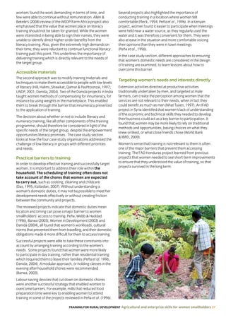 TRAINING FOR RURAL DEVELOPMENT Agricultural and enterprise skills for women smallholders 27
workers found the work demanding in terms of time, and
few were able to continue without remuneration. Allen 
Bekele’s (2008) review of the WEDP/Farm Africa project also
emphasised that the value that women place on literacy
training should not be taken for granted. While the women
were interested in being able to sign their names, they were
unable to identify direct higher-order benefits from the
literacy training. Also, given the extremely high demands on
their time, they were reluctant to continue functional literacy
training past this point. This underlines the importance of
delivering training which is directly relevant to the needs of
the target group.
Accessible materials
The second approach was to modify training materials and
techniques to make them accessible to people with low levels
of literacy (Hill, Halimi, Shawkat, Qamar  Pashtoonzai, 1997;
UNDP, 2001; Danida, 2004). Two of the Danida projects in India
taught women methods of compensating for innumeracy, for
instance by using weights in the marketplace. This enabled
them to break through the barrier that innumeracy presented
to the application of training.
The decision about whether or not to include literacy and
numeracy training, like all other components of the training
programme, should therefore be considered in light of the
specific needs of the target group, despite the empowerment
opportunities literacy promises. The case study section
looks at how the four case study organisations addressed the
challenge of low literacy in groups with different priorities
and needs.
Practical barriers to training
In order to develop effective training and successfully target
women, it is important to address their role within the
household. The scheduling of training often does not
take account of the chores that women are expected
to carry out, such as cooking, cleaning and childcare
(Das, 1995; Kizilaslan, 2007). Without understanding a
woman’s domestic duties, it may not be possible to meet her
development needs effectively or without creating friction
between the community and projects.
The reviewed projects indicate that domestic duties mean
location and timing can pose a major barrier to women
smallholders’ access to training. Peña, Webb  Haddad
(1996), Barwa (2003), Women in Development (2003) and
Danida (2004), all found that women’s workloads, cultural
norms that prevented them from travelling, and their domestic
obligations made it more difficult for them to access training.
Successful projects were able to take these constraints into
account by arranging training according to the women’s
needs. Some projects found that women were more likely
to participate in day training, rather than residential training
which required them to leave their families (Peña et al. 1996,
Danida, 2004). A modular approach, or holding classes in the
evening after household chores were recommended
(Barwa, 2003).
Labour-saving devices that cut down on domestic chores
were another successful strategy that enabled women to
overcome barriers. For example, mills that reduced food
preparation time were key to enabling women to attend
training in some of the projects reviewed in Peña et al. (1996).
Several projects also highlighted the importance of
conducting training in a location where women felt
comfortable (Fleck, 1994; Peña et al., 1996). In a Kenyan
project, women found it easier to participate when meetings
were held near a water source, as they regularly used the
water and it was therefore convenient for them. They were
also at ease in the situation and more comfortable voicing
their opinions than they were in town meetings
(Peña et al., 1996).
In the case study section, different approaches to ensuring
that women’s domestic needs are considered in the design
of training are examined, to learn lessons about how to
overcome this barrier.
Targeting women’s needs and interests directly
Extension activities directed at productive activities
traditionally undertaken by men, and targeted at male
farmers, can create the perception among women that the
services are not relevant to their needs, when in fact they
could benefit as much as men (Nhat Tuyen, 1997). An IFAD
project in Syria identified that women’s lack of understanding
of the economic and technical skills they needed to develop
their business could act as a key barrier to participation. It
found that women may be more likely to rely on traditional
methods and opportunities, basing choices on what they
knew or liked, or what close friends chose (World Bank
 IBRD, 2009).
Women’s sense that training is not relevant to them is often
one of the major barriers that prevent them accessing
training. The FAO Honduras project learned from previous
projects that women needed to see short-term improvements
to ensure that they understood the value of training, so that
projects survived in the long term:
 