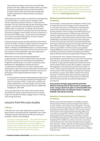 28 TRAINING FOR RURAL DEVELOPMENT Agricultural and enterprise skills for women smallholders
The productive activities of the forerunner FAO/UNDP
project in the early 1980s had not been entirely successful,
in part because families had to sacrifice their welfare
to obtain a profit, when what they really needed were
modest investments to improve family consumption.
(Fleck, 1994)
Addressing short-term needs is a central factor distinguishing
successful projects. A review of donor experience with
women’s agricultural projects (Peña et al.,1996) cited two
examples: the Latin American Appropriate Technology project
in Bolivia, and a Christian Action Research and Education
(CARE) project in Guatemala. The design of both projects
took into account women’s existing income sources and their
incentives to engage in new activities and time constraints. In
the case of the CARE project, ‘women were most interested
in short-term activities yielding either income or food for
household consumption’ (ibid:9).
Linking training and project activities directly to the women’s
short-term needs is, therefore, highly important for long-term
success. This requires awareness of women’s short-term
needs. In Ethiopia, the EMPOWER project’s successful training
curricula and technical innovation took into account the short-
term interests of the smallholders who were supposed to
benefit (Women in Development, 2003).
Where the curriculum of technology development
programmes was not driven by these needs, they were less
successful. The review of a United Nations Development
Programme (UNDP) project on women’s entrepreneurship
development in Bangladesh found that the lack of
correspondence between the curriculum and the needs
analysis was a major shortcoming of the project (Chaturvedi 
Gray, 2001). Equally, the evaluation of the lack of success of a
participatory technology development project in Togo
found that:
For participatory research and development projects to be
successful, it is not enough to develop technologies that
‘work’ in a technical sense. In order to be scaled up and
widely implemented, such technologies must also meet
a variety of needs of resource-poor farmers. (Nederlof 
Dangbegnon, 2007:369)
The case studies look at how clear communication about
the benefits of training, and ensuring short term as well as
longer term benefits can help to engage women in training,
overcoming this barrier.
Lessons from the case studies
Literacy
In all of the four case study organisations studied, the low
level of literacy among the women smallholders was a major
challenge to project staff delivering effective training. For
example, in Ghana’s Central Region:
[Literacy] is a very big problem … More than half [involved
with MoFA] are illiterate overall. Out of any given group,
only one or two will be able to read and do figures. A
second issue is that the low levels of education, and the
isolation of the communities, means that most do not
speak languages other than their local dialect …
[T]hey may not even be able to understand the [extension
agents] unless they speak their specific dialect. There
are many different ethnic groups [and] many [extension
agents] cannot speak all the local dialects that they need
adequately. MoFA Regional Director
Delivering training that does not depend
on literacy
In each project, training that did not depend on literacy was
an important short-term strategy to ensure that women
in rural areas had access to training that could help them
improve their standard of living. Like many agricultural
training initiatives, the four projects all made extensive use
of practical demonstrations in different ways. MoFA had
extension agents who visited farmers and demonstrated
new techniques. They also had demonstration farms, where
smallholders could observe and practice new techniques,
and site visits to groups that had successfully adopted new
techniques. When groups became too large to train through
direct demonstrations, SEWA used pictorial training and
videos to good effect. In all four projects, group-based
training helped the women to overcome problems presented
by illiteracy, as literate members of the group were able to
help non-literate members by explaining techniques to them.
It is important to note, however, that even practical
demonstrations need to take into account a lack of schooling
to be effective. Several MoFA officers with responsibility
for Women in Agricultural Development noted that women
with low levels of literacy were often unable to understand
the language of instruction because they had not been to
school. Trainers reported that where they were able to talk
to the women in their local dialect, and help them develop
the relevant concepts, their ability to absorb the training
improved. The MoFA officers also noted that supporting
materials such as instruction sheets were more effective
when they were pictorial, and used everyday objects
as measures.
Every project strongly supported the point that
effective training must fit with women’s existing skill
levels. Groups need to be able to realise benefits from
training before they are willing to invest in ‘capacity
building’, like literacy training.
Benefits of training that does not depend
on literacy
We also found that training that is accessible to women
with low levels of literacy had second-generation effects
on their children, particularly on their daughters. The case
studies provided strong evidence that gains from technical
training were used to keep children in school longer. Many
of the women interviewed claimed that being able to pay
school fees and keep their children in school was a major
advantage of training and group membership. A woman
from the Onyansana group in Ghana told us that the training
had allowed her children to continue into senior secondary
school, because she now earned enough money to support
their education. Others said that new techniques had reduced
their dependence on help from their children, and made it
possible for the children to attend school in seasons of labour-
intensive work:
 