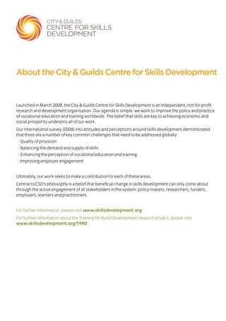 Launched in March 2008, the City & Guilds Centre for Skills Development is an independent, not-for-profit
research and development organisation. Our agenda is simple: we work to improve the policy and practice
of vocational education and training worldwide. The belief that skills are key to achieving economic and
social prosperity underpins all of our work.
Our international survey (2008) into attitudes and perceptions around skills development demonstrated
that there are a number of key common challenges that need to be addressed globally:
• Quality of provision
• Balancing the demand and supply of skills
• Enhancing the perception of vocational education and training
• Improving employer engagement
Ultimately, our work seeks to make a contribution to each of these areas.
Central to CSD’s philosophy is a belief that beneficial change in skills development can only come about
through the active engagement of all stakeholders in the system: policy-makers, researchers, funders,
employers, learners and practitioners.
For further information, please visit www.skillsdevelopment.org
For further information about the Training for Rural Development research project, please visit
www.skillsdevelopment.org/T4RD
AbouttheCity&GuildsCentreforSkillsDevelopment
 