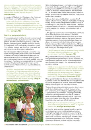 30 TRAINING FOR RURAL DEVELOPMENT Agricultural and enterprise skills for women smallholders
Women are often more interested in non-formal education
than men are because they often did not choose to drop out
of school in the first place. Seeing their parents take literacy
classes motivates the children to work hard at school: it
demonstrates the value that they attach to it.
Manager, MoFA
A manager at A2N described the pleasure that the women
took in literacy training delivered on their own terms:
[Many of the groups] also run literacy classes, which
are linked to government non-formal education. The
classes are organised in the evenings after cooking. [The]
community can choose time which suits them and the non-
formal trainers come. [We] find that women really enjoy
this … Manager, A2N
Practical barriers to training
The case studies confirmed that domestic constraints such
as childcare, as well as day-to-day commitments, were the
primary reason for women missing training. Each of the
projects clearly recognised the need to conduct training
and meetings at times that fitted around domestic duties.
The challenge, however, was identifying these needs and
commitments, in order to accommodate them.
For both projects in India, local project workers had a key
role in ensuring that the projects were aware of women’s
domestic constraints. In the Kudumbashree project, an
elected chairperson from the village acted as a contact
person the women knew, who was readily available to discuss
these issues. The chairperson was also able to communicate
directly with Kudumbashree project managers so that
individual, local and collective issues could be addressed
and overcome:
We discuss household needs with the Kudumbashree
chairperson, so there is never a problem and we can
work around these. Because of the social and cultural
change through being involved with [Kudumbashree]
we are able to come out of the kitchen with no problems
and always we are able to attend [training]. Group in
Perumkadavila, Kudumbashree
SEWA also had a participatory methodology to understand
these needs: their Exposure Dialogue Programme (EDP). In
this programme, a SEWA worker/member would stay with
a family for three days and do all the tasks that the women
do. This enabled SEWA to identify the constraints that could
prevent access to training, as well as identifying those most in
need of direct assistance.
In Ghana, MoFA recognised that there was a conflict of
interest between trainers, who were employed to train during
the day, and the women, who preferred to attend training in
the evening once their daily tasks were complete. They found
that giving women sufficient notice of training events enabled
them to organise their activities so that they were able to
take part.
A2N’s approach to scheduling was more explicitly community
driven. They responded to the domestic constraints
articulated by the women, by setting up childcare facilities
in shea butter processing plants so that women were free
to do the processing. They also consulted with the women
about a convenient time for the training, which increased
both attendance and commitment to the training. A2N also
emphasised the importance of timely notice and attempted
to fit training into annual agricultural cycles:
If women need to go away for residential training, prepare
them long in advance and take them at a time that
agricultural work load is low. Manager, A2N
Many of the SEWA women reported that their business
management training had an impact on their position in and
management of the home, and this in turn allowed them to
take on more productive work. The primary method was
confidence building.
Initially we faced opposition from the family. Now SEWA
has taught us how to make a business plan and we learnt
from this to apply this to our home lives and so plan the
house. And because we are doing so much work our
husbands have started to help and have learnt simple
cooking and things. Group in Ganeshpura, SEWA
MoFA agents noted similar changes. Household planning
has helped women plan their activities and free up more time
for training and productive activities, while simultaneously
helping them recognise their own need for leisure.
The second major observation with respect to fitting training
in with domestic obligations was that, since women are
time-constrained, even well-scheduled training required
a significant level of commitment. Tempting women who
were already working all the hours of the day to take on
extra commitments was intrinsically difficult. Unless they
understood how the project benefited them and their
household, initial buy-in was difficult to achieve:
If 10 people are invited to come to training, only five will
show up because of personal issues, there is no buy-in for
them to come. Manager, Kudumbashree
On the other hand, once buy-in was achieved, the women
were resourceful in carving out time to attend training,
enlisting family help to look after children, and arranging
domestic responsibilities around training where necessary.
The majority of women in all four projects stated that there
was now rarely a problem fitting training and meetings
around their household schedule, because the projects
 