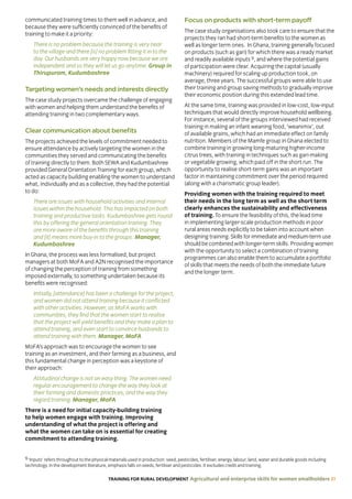 TRAINING FOR RURAL DEVELOPMENT Agricultural and enterprise skills for women smallholders 31
communicated training times to them well in advance, and
because they were sufficiently convinced of the benefits of
training to make it a priority:
There is no problem because the training is very near
to the village and there [is] no problem fitting it in to the
day. Our husbands are very happy now because we are
independent and so they will let us go anytime. Group in
Thirupuram, Kudumbashree
Targeting women’s needs and interests directly
The case study projects overcame the challenge of engaging
with women and helping them understand the benefits of
attending training in two complementary ways.
Clear communication about benefits
The projects achieved the levels of commitment needed to
ensure attendance by actively targeting the women in the
communities they served and communicating the benefits
of training directly to them. Both SEWA and Kudumbashree
provided General Orientation Training for each group, which
acted as capacity building enabling the women to understand
what, individually and as a collective, they had the potential
to do:
There are issues with household activities and internal
issues within the household. This has impacted on both
training and productive tasks. Kudumbashree gets round
this by offering the general orientation training. They
are more aware of the benefits through this training
and [it] means more buy-in to the groups. Manager,
Kudumbashree
In Ghana, the process was less formalised, but project
managers at both MoFA and A2N recognised the importance
of changing the perception of training from something
imposed externally, to something undertaken because its
benefits were recognised:
Initially, [attendance] has been a challenge for the project,
and women did not attend training because it conflicted
with other activities. However, as MoFA works with
communities, they find that the women start to realise
that the project will yield benefits and they make a plan to
attend training, and even start to convince husbands to
attend training with them. Manager, MoFA
MoFA’s approach was to encourage the women to see
training as an investment, and their farming as a business, and
this fundamental change in perception was a keystone of
their approach:
Attitudinal change is not an easy thing. The women need
regular encouragement to change the way they look at
their farming and domestic practices, and the way they
regard training. Manager, MoFA
There is a need for initial capacity-building training
to help women engage with training. Improving
understanding of what the project is offering and
what the women can take on is essential for creating
commitment to attending training.
Focus on products with short-term payoff
The case study organisations also took care to ensure that the
projects they ran had short-term benefits to the women as
well as longer term ones. In Ghana, training generally focused
on products (such as gari) for which there was a ready market
and readily available inputs 9, and where the potential gains
of participation were clear. Acquiring the capital (usually
machinery) required for scaling up production took, on
average, three years. The successful groups were able to use
their training and group saving methods to gradually improve
their economic position during this extended lead time.
At the same time, training was provided in low-cost, low-input
techniques that would directly improve household wellbeing.
For instance, several of the groups interviewed had received
training in making an infant weaning food, ‘weanimix’, out
of available grains, which had an immediate effect on family
nutrition. Members of the Mamfe group in Ghana elected to
combine training in growing long-maturing higher-income
citrus trees, with training in techniques such as gari-making
or vegetable growing, which paid off in the short run. The
opportunity to realise short-term gains was an important
factor in maintaining commitment over the period required
(along with a charismatic group leader).
Providing women with the training required to meet
their needs in the long term as well as the short term
clearly enhances the sustainability and effectiveness
of training. To ensure the feasibility of this, the lead time
in implementing larger-scale production methods in poor
rural areas needs explicitly to be taken into account when
designing training. Skills for immediate and medium-term use
should be combined with longer-term skills. Providing women
with the opportunity to select a combination of training
programmes can also enable them to accumulate a portfolio
of skills that meets the needs of both the immediate future
and the longer term.
9 ‘Inputs’ refers throughout to the physical materials used in production: seed, pesticides, fertiliser, energy, labour, land, water and durable goods including
technology. In the development literature, emphasis falls on seeds, fertiliser and pesticides. It excludes credit and training.
 