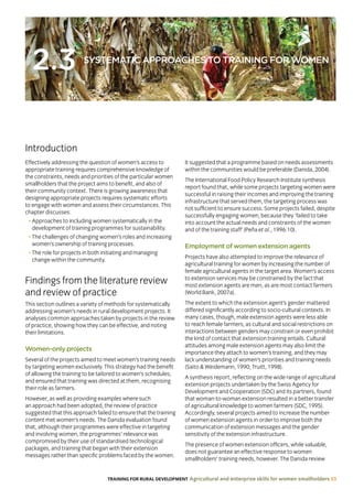 TRAINING FOR RURAL DEVELOPMENT Agricultural and enterprise skills for women smallholders 33
2.3 SYSTEMATIC APPROACHES TO TRAINING FOR WOMEN
Effectively addressing the question of women’s access to
appropriate training requires comprehensive knowledge of
the constraints, needs and priorities of the particular women
smallholders that the project aims to benefit, and also of
their community context. There is growing awareness that
designing appropriate projects requires systematic efforts
to engage with women and assess their circumstances. This
chapter discusses:
• Approaches to including women systematically in the
development of training programmes for sustainability.
• The challenges of changing women’s roles and increasing
women’s ownership of training processes.
• The role for projects in both initiating and managing
change within the community.
Findings from the literature review
and review of practice
This section outlines a variety of methods for systematically
addressing women’s needs in rural development projects. It
analyses common approaches taken by projects in the review
of practice, showing how they can be effective, and noting
their limitations.
Women-only projects
Several of the projects aimed to meet women’s training needs
by targeting women exclusively. This strategy had the benefit
of allowing the training to be tailored to women’s schedules,
and ensured that training was directed at them, recognising
their role as farmers.
However, as well as providing examples where such
an approach had been adopted, the review of practice
suggested that this approach failed to ensure that the training
content met women’s needs. The Danida evaluation found
that, although their programmes were effective in targeting
and involving women, the programmes’ relevance was
compromised by their use of standardised technological
packages, and training that began with their extension
messages rather than specific problems faced by the women.
It suggested that a programme based on needs assessments
within the communities would be preferable (Danida, 2004).
The International Food Policy Research Institute synthesis
report found that, while some projects targeting women were
successful in raising their incomes and improving the training
infrastructure that served them, the targeting process was
not sufficient to ensure success. Some projects failed, despite
successfully engaging women, because they ‘failed to take
into account the actual needs and constraints of the women
and of the training staff’ (Peña et al., 1996:10).
Employment of women extension agents
Projects have also attempted to improve the relevance of
agricultural training for women by increasing the number of
female agricultural agents in the target area. Women’s access
to extension services may be constrained by the fact that
most extension agents are men, as are most contact farmers
(World Bank, 2007a).
The extent to which the extension agent’s gender mattered
differed significantly according to socio-cultural contexts. In
many cases, though, male extension agents were less able
to reach female farmers, as cultural and social restrictions on
interactions between genders may constrain or even prohibit
the kind of contact that extension training entails. Cultural
attitudes among male extension agents may also limit the
importance they attach to women’s training, and they may
lack understanding of women’s priorities and training needs
(Saito  Weidemann, 1990; Truitt, 1998).
A synthesis report, reflecting on the wide range of agricultural
extension projects undertaken by the Swiss Agency for
Development and Cooperation (SDC) and its partners, found
that woman-to-woman extension resulted in a better transfer
of agricultural knowledge to women farmers (SDC, 1995).
Accordingly, several projects aimed to increase the number
of women extension agents in order to improve both the
communication of extension messages and the gender
sensitivity of the extension infrastructure.
The presence of women extension officers, while valuable,
does not guarantee an effective response to women
smallholders’ training needs, however. The Danida review
Introduction
 