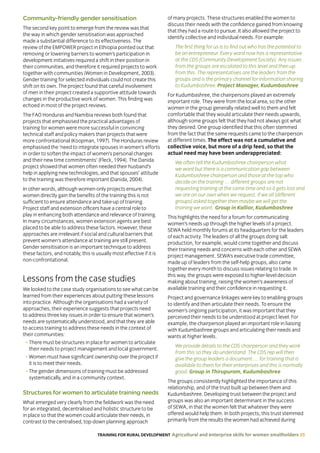 TRAINING FOR RURAL DEVELOPMENT Agricultural and enterprise skills for women smallholders 35
Community-friendly gender sensitisation
The second key point to emerge from the review was that
the way in which gender sensitisation was approached
made a substantial difference to its effectiveness. The
review of the EMPOWER project in Ethiopia pointed out that
removing or lowering barriers to women’s participation in
development initiatives required a shift in their position in
their communities, and therefore it required projects to work
together with communities (Women in Development, 2003).
Gender training for selected individuals could not create this
shift on its own. The project found that careful involvement
of men in their project created a supportive attitude towards
changes in the productive work of women. This finding was
echoed in most of the project reviews.
The FAO Honduras and Namibia reviews both found that
projects that emphasised the practical advantages of
training for women were more successful in convincing
technical staff and policy makers than projects that were
more confrontational (Koopman, 1997). The Honduras review
emphasised the ‘need to integrate spouses in women’s efforts
in order to soften the impact of women’s personal changes
and their new time commitments’ (Fleck, 1994). The Danida
project showed that women often needed their husband’s
help in applying new technologies, and that spouses’ attitude
to the training was therefore important (Danida, 2004).
In other words, although women-only projects ensure that
women directly gain the benefits of the training this is not
sufficient to ensure attendance and take-up of training.
Project staff and extension officers have a central role to
play in enhancing both attendance and relevance of training.
In many circumstances, women extension agents are best
placed to be able to address these factors. However, these
approaches are irrelevant if social and cultural barriers that
prevent women’s attendance at training are still present.
Gender sensitisation is an important technique to address
these factors, and notably, this is usually most effective if it is
non-confrontational.
Lessons from the case studies
We looked to the case study organisations to see what can be
learned from their experiences about putting these lessons
into practice. Although the organisations had a variety of
approaches, their experience suggests that projects need
to address three key issues in order to ensure that women’s
needs are systematically understood, and that they are able
to access training to address these needs in the context of
their communities:
• There must be structures in place for women to articulate
their needs to project management and local government.
• Women must have significant ownership over the project if
it is to meet their needs.
• The gender dimensions of training must be addressed
systematically, and in a community context.
Structures for women to articulate training needs
What emerged very clearly from the fieldwork was the need
for an integrated, decentralised and holistic structure to be
in place so that the women could articulate their needs, in
contrast to the centralised, top-down planning approach
of many projects. These structures enabled the women to
discuss their needs with the confidence gained from knowing
that they had a route to pursue. It also allowed the project to
identify collective and individual needs. For example:
The first thing for us is to find out who has the potential to
be an entrepreneur. Every ward now has a representative
at the CDS [Community Development Society]. Any issues
from the groups are escalated to this level and then up
from this. The representatives are the leaders from the
groups and is the primary channel for information sharing
to Kudumbashree. Project Manager, Kudumbashree
For Kudumbashree, the chairpersons played an extremely
important role. They were from the local area, so the other
women in the group generally related well to them and felt
comfortable that they would articulate their needs upwards,
although some groups felt that they had not always got what
they desired. One group identified that this often stemmed
from the fact that the same requests came to the chairperson
at different times. The effect was not a cumulative and
collective voice, but more of a drip feed, so that the
actual need may have been underappreciated:
We often tell the Kudumbashree chairperson what
we want but there is a communication gap between
Kudumbashree chairperson and those at the top who
decide on the training … different groups are not
requesting training at the same time and so it gets lost and
we are on our own when we request. If we all (different
groups) asked together then maybe we will get the
training we want. Group in Kallior, Kudumbashree
This highlights the need for a forum for communicating
women’s needs up through the higher levels of a project.
SEWA held monthly forums at its headquarters for the leaders
of each activity. The leaders of all the groups doing salt
production, for example, would come together and discuss
their training needs and concerns with each other and SEWA
project management. SEWA’s executive trade committee,
made up of leaders from the self-help groups, also came
together every month to discuss issues relating to trade. In
this way, the groups were exposed to higher-level decision
making about training, raising the women’s awareness of
available training and their confidence in requesting it.
Project and governance linkages were key to enabling groups
to identify and then articulate their needs. To ensure the
women’s ongoing participation, it was important that they
perceived their needs to be understood at project level. For
example, the chairperson played an important role in liaising
with Kudumbashree groups and articulating their needs and
wants at higher levels.
We provide details to the CDS chairperson and they work
from this so they do understand. The CDS rep will then
give the group leaders a document … for training that is
available to them for their enterprises and this is normally
good. Group in Thirupuram, Kudumbashree
The groups consistently highlighted the importance of this
relationship, and of the trust built up between them and
Kudumbashree. Developing trust between the project and
groups was also an important determinant in the success
of SEWA, in that the women felt that whatever they were
offered would help them. In both projects, this trust stemmed
primarily from the results the women had achieved during
 