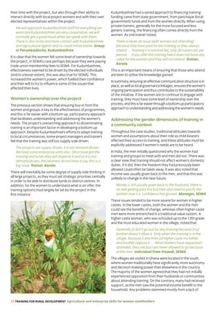 36 TRAINING FOR RURAL DEVELOPMENT Agricultural and enterprise skills for women smallholders
their time with the project, but also through their ability to
interact directly with local project workers and with their own
elected representatives within the project:
We will approach Kudumbashree staff for everything we
want and Kudumbashree are very cooperative, we will
normally get a good result when we speak with them.
There is also more and more contact with Kudumbashree
and agricultural agents and so could not be better. Group
in Perumkadavila, Kudumbashree
It is clear that the women felt some level of ownership towards
the project, in SEWA’s case perhaps because they were paying
trade union membership fees to SEWA. For Kudumbashree,
effectiveness seemed to be driven by the elected individuals
(and to a lesser extent, this was also true for SEWA). This
increased the women’s power, which fuelled their confidence
and their will to try to influence some of the issues that
affected their lives.
Women’s ownership over the project
The previous section shows that ensuring buy-in from the
women and groups is key to the effectiveness of programmes,
and this is far easier with a bottom-up, participatory approach
that facilitates understanding and addressing the women’s
needs. The project’s overarching approach to disseminating
training is an important factor in developing a bottom-up
approach. Despite Kudumbashree’s efforts to adapt training
to local circumstances, some project managers and trainers
felt that the training was still too supply-side driven:
The projects are supply driven, it is not demand driven.
We have some enterprise units also. Once have got the
training and funds they will disperse it and so it is not
demand driven, the [women] do not have a say, this is a
big issue. Trainer, Kerala
There will inevitably be some degree of supply-side thinking in
all large projects, as they must set strategic priorities centrally
in order to be able to distribute funds to district centres. In
addition, for the women to understand what is on offer, the
training options must largely be set by the project in the
first instance.
Kudumbashree had a varied approach to financing training:
funding came from state government, from panchayat (local
government) funds and from the women directly. When using
private trainers, generally for the more focused and less
generic training, the financing often comes directly from the
women. As one trainer noted,
There is never an issue [with women not attending]
because they have paid for the training so they always
attend … Training is a nominal fee, only 20 rupees etc per
person… If you offer the training free it does not have any
value for the women and they will not attend. Trainer,
Kerala
This is an important means of ensuring that those who attend
are keen to utilise the knowledge gained.
Insummary,ensuringaneffectivecommunicationstructureisin
place,aswellaslocalgovernancelinkages,ensuresthewomen’s
ongoingparticipationandthuscontributestothesustainability
of the initiative. If the women are to continue to engage with
training, they must have some level of ownership over the
process,andthisisfareasierthroughabottom-upparticipatory
approachtounderstandingandaddressingthewomen’sneeds.
Addressing the gender dimensions of training in
a community context
Throughout the case studies, traditional attitudes towards
women and assumptions about their role as child-bearers
affected their access to training, and these attitudes must be
explicitly addressed if women’s needs are to be heard.
In India, the men initially questioned why the women had
training and groups to meet with and men did not. There was
a clear view that training should not affect women’s domestic
duties. If it did, then the freedom they had previously been
allowed could often be taken away. It was also noted that
income was usually given back to the men, and that this was
unlikely to change in the near future:
Money is still usually given back to the husband, there is
no real getting past this but men also need to pacify the
women now (i.e. confidence has grown). Manager, SEWA
These issues tended to be more severe for women in higher
castes. In the lower castes, both the women and the men
could see the benefits of change, whereas often higher-caste
men were more entrenched in a traditional value system. A
higher-caste woman, who was schooled up to the 12th grade
and the most educated woman in the village, noted that:
Generally [I] don’t go out for any training because [my]
brother doesn’t allow it. Only when the training is in the
village. Because [I am] from [a] higher caste my father
and brother oppose it … When leaders have requested I
attended, they ask but I am never allowed to go because
of the men. Individual from Visavdi, SEWA
The villages we visited in Ghana were located in the south,
where women traditionally have significantly more autonomy
and decision-making power than elsewhere in the country.
The majority of the women agreed that they had not initially
experienced opposition from their husbands or communities
about attending training. On the contrary, many had received
support, as the men saw the potential income benefit to the
household. Any problems stemmed mostly from a lack of
 